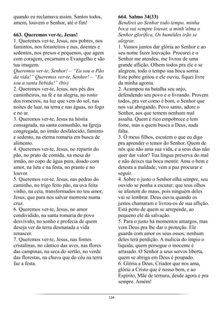 134
quando eu reclamava assim. Santos todos,
amem, louvem o Senhor, até o fim!
663. Queremos ver-te, Jesus!
1. Queremos ver-te, Jesus, nos pobres, nos
famintos, nos forasteiros e nus, doentes e
sedentos, nos presos e pequenos, que agem
com coragem, encarnam o Evangelho e são
tua imagem.
Queremos ver-te, Senhor! – “Eu sou o Pão
da vida!” Queremos ver-te, Senhor! – “Eu
sou a santa bebida!” (bis)
2. Queremos ver-te, Jesus, nos pés dos
caminheiros, na fé e na alegria, no rosto
dos romeiros, na luz que vem do sol, nas
noites de luar, na terra e nas águas, no fogo
e no ar.
3. Queremos ver-te, Jesus na hóstia
consagrada, na santa comunhão, na Igreja
congregada, no irmão desfalecido, faminto
e sedento, na eterna romaria em busca de
alimento.
4. Queremos ver-te, Jesus, no repartir do
pão, no prato de comida, na mesa do
irmão, no copo de água pura, doado com
amor, na luta e na festa, no pranto e no
louvor.
5. Queremos ver-te, Jesus, nas pedras do
caminho, no trigo feito pão, na uva feita
vinho, na ceia, transformados no teu amor,
Jesus, que para nos salvar morreste numa
cruz.
6. Queremos ver-te, Jesus, no amor
condividido, na santa romaria do povo
desvivido, no sonho e profecia de quem
deseja ver da terra desmatada a vida
renascer.
7. Queremos ver-te, Jesus, nas fontes
cristalinas, no cântico das aves, nas flores
das campinas, na seca do sertão, no verde
das florestas, na chuva que do céu na terra
faz a festa.
664. Salmo 34(33)
Bendirei ao Senhor todo tempo, minha
boca vai sempre louvar, a minh’alma o
Senhor glorifica, Os humildes irão se
alegrar.
1. Vamos juntos dar glória ao Senhor e ao
seu nome fazer louvação. Procurei e o
Senhor me atendeu, me livrou de uma
grande aflição. Olhem todos pra ele e se
alegrem, todo o tempo sua boca sorria.
Este pobre gritou e ele ouviu, fiquei livre
da minha agonia.
2. Acampou na batalha seu anjo,
defendendo seu povo e o livrando. Provem
todos, pra ver como é bom, o Senhor que
nos vai abrigando. Povo santo, adore o
Senhor, aos que temem nenhum mal
assalta. Quem é rico empobrece e tem
fome, mas a quem busca a Deus, nada
falta.
3. Ó meus filhos, escutem o que eu digo
pra aprender o temor do Senhor. Quem de
nós que não ama sua vida, e a seus dias não
quer dar valor? Tua língua preserva do mal
e não deixes tua boca mentir. Ama o bem e
detesta a maldade, vem a paz procurar e
seguir.
4. Sobre o justo o Senhor olha sempre, seu
ouvido se ponha a escutar; que teus olhos
se afastem do maus, pois ninguém deles
vai se lembrar. Deus ouviu quando os
justos chamaram e livrou-os de sua aflição.
Está perto de quem se arrepende, ao
pequeno ele dá salvação.
5. Para o justo há momentos amargos, mas
vem Deus pra lhe dar o proteção. Ele
guarda com amor os seus ossos; nenhum
deles terá perdição. A malícia do ímpio o
liquida, quem persegue o inocente é
arrasado. O Senhor a seus servos liberta,
quem se abriga em Deus é poupado.
6. Glória a Deus, Criador que nos ama,
glória a Cristo que é nosso bem, e ao
Espírito, Mãe de ternura, desde agora e pra
sempre. Amém!
 