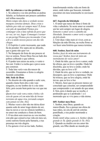 135
665. Se calarem a voz dos profetas
1. Se calarem a voz dos profetas as pedras
falarão, se fecharem uns poucos caminhos
mil trilhas nascerão.
Muito tempo não dura a verdade nestas
margens estreitas demais. Deus criou o
infinito pra vida ser sempre mais! É Jesus
este pão de igualdade!Viemos pra
comungar com a luta sofrida do povo que
ter voz, ter vez, lugar. Comungar é tornar-
se um perigo!Viemos pra incomodar. Com
a fé e a união nossos passos um dia vão
chegar.
2. O Espírito é vento incessante, que nada
há de prender. Ele sopra até no absurdo,
que a gente não quer ver.
3. No banquete da festa de uns poucos só
rico se sentou. Nosso Deus fica ao lado dos
pobres colhendo o que sobrou.
4. O poder tem raízes na areia, o vento o
faz cair. União é a rocha que o povo usou
pra construir.
5. Toda luta verá o seu dia nascer da
escuridão. Ensaiamos a festa e a alegria
fazendo comunhão.
666. Sede de Deus
1. No deserto da vida quando a sede vem,
quando clamo bem alto e não vejo
ninguém, eu me lembro de ti e me sinto
feliz, pois escuto bem perto tua voz que me
diz:
Quem tiver sede vem a mim e beba e do
seio de quem crê em mim hão de brotar
torrentes de agua viva, jorrando sempre
sem jamais ter fim. (bis)
2. Muitas vezes a dor não me deixa dizer
quanta sede de amor trago dentro do ser,
mas tu ouves a voz no silencio também e,
no amor me conduzes a fonte do bem.
3. O teu dom sem reservas eu vou receber,
este pão que conserva tua vida em meu ser,
como outrora fizeste pela Samaria, a tua
presença me trás alegria.
4. Eu quisera viver ao teu lado, Senhor,
transformando minha vida em fonte de
amor, onde todos que buscam, tentando
encontrar em meu testemunho te ouvissem
falar.
667. Segredo da felicidade
1. O amor que nasce de Deus é fonte de
vida e sabedoria. Se neste amor se constrói
um lar será sempre um lugar de alegria.
Somente o amor será o caminho da
liberdade. Somente o amor será o segredo
da felicidade.
2. Unir duas vidas num só viver, com as
bênçãos da mão Divina, na rocha firme se
vai fazer uma história que nunca termina.
668. Senhor, fazei de mim
Senhor, fazei de mim um instrumento de
vossa paz! Senhor, fazei de mim um
instrumento de vosso amor!
1. Onde há ódio, que eu leve o amor; onde
há ofensa, que eu leve o perdão. Onde há
discórdia, que eu leve a união; onde há
dúvidas, que eu leve a fé!
2. Onde há erro, que eu leve a verdade, no
desespero, que eu leve a esperança. Onde
há tristeza, que eu leve alegria, onde há
trevas, que eu leve a luz.
3. Mestre, fazei que eu procure menos ser
consolado que consolar, ser compreendido
que compreender e ser amado do que amar.
4. Sim, pois é dando que se recebe, é
perdoando que se é perdoado /: e é
morrendo que se vive para a vida eterna.
669. Senhor meu Deus
1. Senhor, meu Deus, quando eu
maravilhado, fico a pensar nas obras de
tuas mãos, no céu de anil de estrelas
pontilhado, o teu poder mostrando a
criação.
Então minh’alma canta a ti, Senhor. Quão
grande és Tu. Quão grande és Tu. (bis)
2. Quando eu medito em teu amor tão
grande, seu filho dando ao mundo pra
 