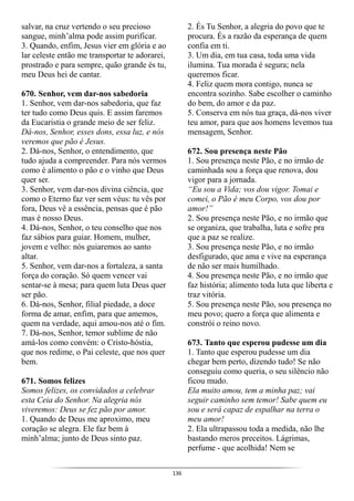 136
salvar, na cruz vertendo o seu precioso
sangue, minh’alma pode assim purificar.
3. Quando, enfim, Jesus vier em glória e ao
lar celeste então me transportar te adorarei,
prostrado e para sempre, quão grande és tu,
meu Deus hei de cantar.
670. Senhor, vem dar-nos sabedoria
1. Senhor, vem dar-nos sabedoria, que faz
ter tudo como Deus quis. E assim faremos
da Eucaristia o grande meio de ser feliz.
Dá-nos, Senhor, esses dons, essa luz, e nós
veremos que pão é Jesus.
2. Dá-nos, Senhor, o entendimento, que
tudo ajuda a compreender. Para nós vermos
como é alimento o pão e o vinho que Deus
quer ser.
3. Senhor, vem dar-nos divina ciência, que
como o Eterno faz ver sem véus: tu vês por
fora, Deus vê a essência, pensas que é pão
mas é nosso Deus.
4. Dá-nos, Senhor, o teu conselho que nos
faz sábios para guiar. Homem, mulher,
jovem e velho: nós guiaremos ao santo
altar.
5. Senhor, vem dar-nos a fortaleza, a santa
força do coração. Só quem vencer vai
sentar-se à mesa; para quem luta Deus quer
ser pão.
6. Dá-nos, Senhor, filial piedade, a doce
forma de amar, enfim, para que amemos,
quem na verdade, aqui amou-nos até o fim.
7. Dá-nos, Senhor, temor sublime de não
amá-los como convém: o Cristo-hóstia,
que nos redime, o Pai celeste, que nos quer
bem.
671. Somos felizes
Somos felizes, os convidados a celebrar
esta Ceia do Senhor. Na alegria nós
viveremos: Deus se fez pão por amor.
1. Quando de Deus me aproximo, meu
coração se alegra. Ele faz bem à
minh’alma; junto de Deus sinto paz.
2. És Tu Senhor, a alegria do povo que te
procura. És a razão da esperança de quem
confia em ti.
3. Um dia, em tua casa, toda uma vida
ilumina. Tua morada é segura; nela
queremos ficar.
4. Feliz quem mora contigo, nunca se
encontra sozinho. Sabe escolher o caminho
do bem, do amor e da paz.
5. Conserva em nós tua graça, dá-nos viver
teu amor, para que aos homens levemos tua
mensagem, Senhor.
672. Sou presença neste Pão
1. Sou presença neste Pão, e no irmão de
caminhada sou a força que renova, dou
vigor para a jornada.
“Eu sou a Vida; vos dou vigor. Tomai e
comei, o Pão é meu Corpo, vos dou por
amor!”
2. Sou presença neste Pão, e no irmão que
se organiza, que trabalha, luta e sofre pra
que a paz se realize.
3. Sou presença neste Pão, e no irmão
desfigurado, que ama e vive na esperança
de não ser mais humilhado.
4. Sou presença neste Pão, e no irmão que
faz história; alimento toda luta que liberta e
traz vitória.
5. Sou presença neste Pão, sou presença no
meu povo; quero a força que alimenta e
constrói o reino novo.
673. Tanto que esperou pudesse um dia
1. Tanto que esperou pudesse um dia
chegar bem perto, dizendo tudo! Se não
conseguiu como queria, o seu silêncio não
ficou mudo.
Ela muito amou, tem a minha paz; vai
seguir caminho sem temor! Sabe quem eu
sou e será capaz de espalhar na terra o
meu amor!
2. Ela ultrapassou toda a medida, não lhe
bastando meros preceitos. Lágrimas,
perfume - que acolhida! Nem se
 