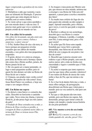 139
lugar compreenda a grandeza do teu reino
anunciar.
2. Multiplicas o pão que sustenta e sacia
para ser alimento de libertação. É preciso
mais gente que sinta alegria de fazer a
partilha com os outros irmãos.
3. Tu vieste salvar o que estava perdido e
por esta missão deste a vida na cruz. É
preciso mais gente que viva o sentido do
projeto cristão de no mundo ser luz.
681. Um cálice foi levantado
Um cálice foi levantado, um pão entre nós
partilhado; o povo comeu e bebeu e
anunciou: o amor venceu!
1. Ó Pai, Senhor Deus do céu e da terra, te
louvo porque aos pequenos revelas
segredos que aos sábios do mundo
escondes, e aos gritos dos teus pequeninos
respondes.
2. Ó gente, deixai vir a mim as crianças,
pois delas do Reino será a herança. Quem
não como elas o Reino acolher, jamais, do
Reino jamais há de ser.
3. De vós quem ser o maior pretender, vá
logo o mais pequenino acolher; pois só
quem for dos demais servidor no Reino de
Deus há de ser o maior.
4. Crianças, aos prados mais verdes correi!
Ovelhas, dos pastos da vida comei! Jesus,
Jesus Bom Pastor vos conhece, e hoje seu
corpo e seu sangue oferece.
682. Um Reino me espera
1. Eu deixei o meu barco e o conserto das
redes. Descobri no horizonte o caminho
que vedes. Novo reino me chama, é preciso
firmá-lo, já não posso fugir aos três cantos
do galo!
A bondade de Deus estendeu-nos a mão, a
firmeza de Deus revelou-se perdão, a
coragem de Deus se plantou neste chão e a
ternura de Deus se tornou nosso Pão,
nosso Pão!
2. Eu troquei o meu posto por Mestre sem
par, que mexeu no meu mundo, animou-me
a enxergar o seu Reino de Vida sem mil
aparatos, e passei para a escrita a memória
dos fatos!
3. Eu mudei meu critério de fogo do céu
para quem não entende ou não cumpre o
papel. Aprendi mansidão, pois o Reino,
que é novo, é convite que pede a resposta
do povo!
4. Reclinei a cabeça no seu aconchego,
descobri que o seu Reino é o maior
desapego, é firmeza, é perdão, é cuidado
sem fim, é uma entrega total, pois o Pai
quer assim!
5. Eu achei que Ele fosse uma espada
brandida que viesse ferir a opressão
desmedida, mas falou-me de um Reino
difícil de crer e pegou do seu prato e me
deu de comer!
6. Descobri que é preciso encarar sem
rodeios o que o Reino propõe, sem usar de
outros meios: pôr a mão na ferida com
sinceridade e seguir o caminho que é Vida
e Verdade!
7. Eu achei a resposta que tanto esperava:
essa luz que meus olhos acende e destrava!
E nos rumos do Reino de messe tão vasta
tenho a face do Pai, que me anima e me
basta!
8. Eu vi luz lá de dentro ferir-me a visão, e
meus olhos antigos, de perseguição,
descobriram um Reino que é dom para o
mundo: pois eu vou semeá-lo, não paro um
segundo!
9. Sei que a vida pacata não tem mais
sentido, pois um Reino me espera, fiel,
destemido, porque quer tomar conta do
tempo e do mundo e mudar nossa história
de um jeito profundo!
683. Vá e mostre o erro do seu irmão
(ANO A)
(23º D. C.) Vá e mostre o erro do seu
irmão quando ele, um dia, pecar! Vá e
 