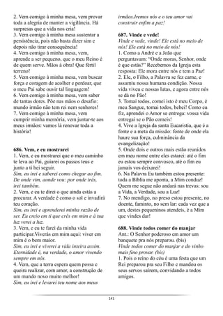 141
2. Vem comigo à minha mesa, vem provar
toda a alegria de manter a vigilância. Há
surpresas que a vida nos cria!
3. Vem comigo à minha mesa sustentar a
persistência, pois não basta dizer sim e
depois não tirar consequência!
4. Vem comigo à minha mesa, vem,
aprende a ser pequeno, que o meu Reino é
de quem serve. Mãos à obra! Que fértil
terreno!
5. Vem comigo à minha mesa, vem buscar
força e coragem de acolher e perdoar, que
o meu Pai sabe ouvir tal linguagem!
6. Vem comigo à minha mesa, vem saber
de tantas dores. Põe nas mãos o desafio:
mundo irmão não tem rei nem senhores!
7. Vem comigo à minha mesa, vem
cumprir minha memória, vem juntar-te aos
meus irmãos: vamos lá renovar toda a
história!
686. Vem, e eu mostrarei
1. Vem, e eu mostrarei que o meu caminho
te leva ao Pai, guiarei os passos teus e
junto a ti hei seguir.
Sim, eu irei e saberei como chegar ao fim.
De onde vim, aonde vou: por onde irás,
irei também.
2. Vem, e eu te direi o que ainda estás a
procurar. A verdade é como o sol e invadirá
teu coração.
Sim, eu irei e aprenderei minha razão de
ser. Eu creio em ti que crês em mim e à tua
luz verei a luz.
3. Vem, e eu te farei da minha vida
participar.Viverás em mim aqui: viver em
mim é o bem maior.
Sim, eu irei e viverei a vida inteira assim.
Eternidade é, na verdade, o amor vivendo
sempre em nós.
4. Vem, que a terra espera quem possa e
queira realizar, com amor, a construção de
um mundo novo muito melhor!
Sim, eu irei e levarei teu nome aos meus
irmãos.Iremos nós e o teu amor vai
construir enfim a paz!
687. Vinde e vede!
Vinde e vede, vinde! Ele está no meio de
nós! Ele está no meio de nós!
1. Como a André e a João que
perguntavam: “Onde moras, Senhor, onde
é que estás?” Recebemos da Igreja esta
resposta: Ele mora entre nós e tem a Paz!
2. Ele, o Filho, a Palavra se fez carne, e
assumiu nossa humana condição. Nossa
vida viveu e nossas lutas, e agora entre nós
se dá no Pão!
3. Tomai todos, comei isto é meu Corpo, é
meu Sangue, tomai todos, bebei! Como eu
fiz, aprendei o Amor se entrega: vossa vida
entregai se o Pão comeis!
4. Vive a Igreja da santa Eucaristia, que é a
fonte e a meta da missão: fonte de onde ela
haure sua força, culminância da
evangelização!
5. Onde dois e outros mais estão reunidos
em meu nome entre eles estarei: até o fim
eu estou sempre convosco, até o fim eu
jamais vos deixarei!
6. Na Palavra Eu também estou presente:
toda a Bíblia me aponta, a Mim conduz!
Quem me segue não andará nas trevas: sou
a Vida, a Verdade, sou a Luz!
7. No mendigo, no preso estou presente, no
doente, faminto, no sem lar: cada vez que a
um, destes pequeninos atendeis, é a Mim
que vindes dar!
688. Vinde todos comer do manjar
Ant.: O Senhor poderoso em amor um
banquete pra nós preparou. (bis)
Vinde todos comer do manjar e do vinho
mais fino provar. (bis)
1. Pois o reino do céu é uma festa que um
Rei preparou pra seu Filho e mandou os
seus servos saírem, convidando a todos
amigos.
 