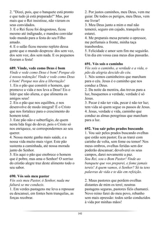 142
2. "Dizei, pois, que o banquete está pronto
e que tudo já está preparado!" Mas, por
mais que o Rei insistisse, não vieram os
seus convidados.
3. E o Rei ficou foi desgostoso, ficou
mesmo até indignado, e mandou convidar
todo mundo para a festa do seu Filho
amado.
4. E o salão ficou mesmo repleto dessa
gente que o mundo despreza: dos sem vez,
dos sem voz, dos sem nada. E os pequenos
fizeram a festa!
689. Vinde, vede como Deus é bom
Vinde e vede como Deus é bom! Porque ele
é nossa redenção! Vinde e vede como Deus
é bom! Porque nos deu a libertação!
1. Eis o pão que constrói o homem, que
promove a vida e nos leva a Deus! Eis o
líder que não aliena, e que alimenta os
amigos seus!
2. Eis o pão que nos equilibra, e nos
desenvolve de modo integral! É o Cristo
que nos fortalece para o crescimento do
homem total.
3. Este pão não e subterfúgio, de quem
nesta lida foge do dever, pois o Cristo só
nos enriquece, se correspondermos ao seu
querer.
4. Nossa mente ganha mais saúde, e a
nossa vida muito mais vigor. Este pão
sustenta a caminhada, até nossa morada
junto do Senhor.
5. Eis aqui o pão que enobrece o homem
que é pobre, mas ama o Senhor! O sorriso
do cristão alegre traz deste alimento todo o
seu sabor.
690. Vós sois meu pastor
Vós sois meu Pastor, ó Senhor, nada me
faltará se me conduzis.
1. Em verdes pastagens me leva a repousar
eu descansei, em fontes bem tranquilas, as
forças recobrar.
2. Por justos caminhos, meu Deus, vem me
guiar. De todos os perigos, meu Deus, vem
me livrar!
3. Meu Deus junto a mim o mal não
temerei, seguro em cajado, tranquilo eu
estarei.
4. Me preparais mesa perante o opressor,
me perfumais a fronte, minha taça
transbordou.
5. Felicidade e amor sem fim me seguirão.
Um dia em vossa casa meus dias passarão.
691. Vós sois o caminho
Vós sois o caminho, a verdade e a vida, o
pão da alegria descido do céu.
1. Nós somos caminheiros que marcham
para o céu. Jesus é o caminho que nos
conduz a Deus.
2. Da noite da mentira, das trevas para a
luz, busquemos a verdade, verdade é só
Jesus.
3. Pecar é não ter vida, pecar é não ter luz;
tem vida só quem segue os passos de Jesus.
4. Jesus, verdade e vida, caminho que
conduz as almas peregrinas que marcham
para a luz.
692. Vou sair pelos prados buscando
1. Vou sair pelos prados buscando ovelhas
que estão sem pastor; Eu as trarei com
carinho de volta, sem fome ou temor! Nos
meus ombros, ovelhas feridas sem dor
poderão descansar; devolverei os seus
campos, darei novamente a paz.
Sou Rei, sou o Bom Pastor! Vinde ao
banquete que vos preparei, e fome jamais
tereis! A quem vamos, ó Senhor? Só tu tens
palavras de vida e te dás em refeição.
2. Maus pastores que perdem ovelhas
distantes de mim os terei; noutras
pastagens seguras, pastores fiéis chamarei.
Novo reino farei do meu povo, rebanho
sem mais opressão: todos serão conduzidos
à vida por minhas mãos!
 
