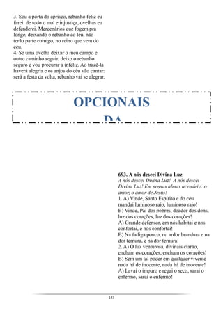143
3. Sou a porta do aprisco, rebanho feliz eu
farei: de todo o mal e injustiça, ovelhas eu
defenderei. Mercenários que fogem pra
longe, deixando o rebanho ao léu, não
terão parte comigo, no reino que vem do
céu.
4. Se uma ovelha deixar o meu campo e
outro caminho seguir, deixo o rebanho
seguro e vou procurar a infeliz. Ao trazê-la
haverá alegria e os anjos do céu vão cantar:
será a festa da volta, rebanho vai se alegrar.
693. A nós descei Divina Luz
A nós descei Divina Luz! A nós descei
Divina Luz! Em nossas almas acendei /: o
amor, o amor de Jesus!
1. A) Vinde, Santo Espírito e do céu
mandai luminoso raio, luminoso raio!
B) Vinde, Pai dos pobres, doador dos dons,
luz dos corações, luz dos corações!
A) Grande defensor, em nós habitai e nos
confortai, e nos confortai!
B) Na fadiga pouco, no ardor brandura e na
dor ternura, e na dor ternura!
2. A) Ó luz venturosa, divinais clarão,
encham os corações, encham os corações!
B) Sem um tal poder em qualquer vivente
nada há de inocente, nada há de inocente!
A) Lavai o impuro e regai o seco, sarai o
enfermo, sarai o enfermo!
OPCIONAIS
DA
 