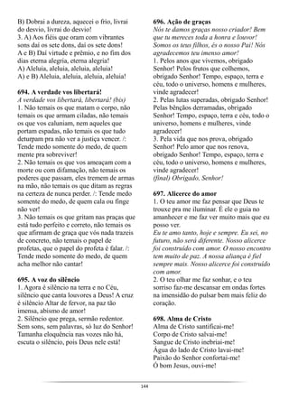 144
B) Dobrai a dureza, aquecei o frio, livrai
do desvio, livrai do desvio!
3. A) Aos fiéis que oram com vibrantes
sons daí os sete dons, daí os sete dons!
A e B) Daí virtude e prêmio, e no fim dos
dias eterna alegria, eterna alegria!
A) Aleluia, aleluia, aleluia, aleluia!
A) e B) Aleluia, aleluia, aleluia, aleluia!
694. A verdade vos libertará!
A verdade vos libertará, libertará! (bis)
1. Não temais os que matam o corpo, não
temais os que armam ciladas, não temais
os que vos caluniam, nem aqueles que
portam espadas, não temais os que tudo
deturpam pra não ver a justiça vencer. /:
Tende medo somente do medo, de quem
mente pra sobreviver!
2. Não temais os que vos ameaçam com a
morte ou com difamação, não temais os
poderes que passam, eles tremem de armas
na mão, não temais os que ditam as regras
na certeza de nunca perder. /: Tende medo
somente do medo, de quem cala ou finge
não ver!
3. Não temais os que gritam nas praças que
está tudo perfeito e correto, não temais os
que afirmam de graça que vós nada trazeis
de concreto, não temais o papel de
profetas, que o papel do profeta é falar. /:
Tende medo somente do medo, de quem
acha melhor não cantar!
695. A voz do silêncio
1. Agora é silêncio na terra e no Céu,
silêncio que canta louvores a Deus! A cruz
é silêncio Altar de fervor, na paz tão
imensa, abismo de amor!
2. Silêncio que prega, sermão redentor.
Sem sons, sem palavras, só luz do Senhor!
Tamanha eloquência nas vozes não há,
escuta o silêncio, pois Deus nele está!
696. Ação de graças
Nós te damos graças nosso criador! Bem
que tu mereces toda a honra e louvor!
Somos os teus filhos, és o nosso Pai! Nós
agradecemos teu imenso amor!
1. Pelos anos que vivemos, obrigado
Senhor! Pelos frutos que colhemos,
obrigado Senhor! Tempo, espaço, terra e
céu, todo o universo, homens e mulheres,
vinde agradecer!
2. Pelas lutas superadas, obrigado Senhor!
Pelas bênçãos derramadas, obrigado
Senhor! Tempo, espaço, terra e céu, todo o
universo, homens e mulheres, vinde
agradecer!
3. Pela vida que nos prova, obrigado
Senhor! Pelo amor que nos renova,
obrigado Senhor! Tempo, espaço, terra e
céu, todo o universo, homens e mulheres,
vinde agradecer!
(final) Obrigado, Senhor!
697. Alicerce do amor
1. O teu amor me faz pensar que Deus te
trouxe pra me iluminar. É ele o guia no
amanhecer e me faz ver muito mais que eu
posso ver.
Eu te amo tanto, hoje e sempre. Eu sei, no
futuro, não será diferente. Nosso alicerce
foi construído com amor. O nosso encontro
tem muito de paz. A nossa aliança é fiel
sempre mais. Nosso alicerce foi construído
com amor.
2. O teu olhar me faz sonhar, e o teu
sorriso faz-me descansar em ondas fortes
na imensidão do pulsar bem mais feliz do
coração.
698. Alma de Cristo
Alma de Cristo santificai-me!
Corpo de Cristo salvai-me!
Sangue de Cristo inebriai-me!
Água do lado de Cristo lavai-me!
Paixão do Senhor confortai-me!
Ó bom Jesus, ouvi-me!
 