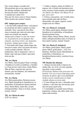145
Nas vossas chagas, escondei-me!
Não permitais que eu me separe de Vós!
Do inimigo maligno, defendei-me!
Na hora da morte, chamai-me!
E mandai-me ir para Vós!
Para que Vos louve com os Vossos Santos,
Pelos séculos dos séculos! Amém!
699. Amigos para sempre
1. Eu não tenho nada pra dizer, você parece
no momento até saber o quanto eu estou
sofrendo. Vem, veja através dos olhos
meus a emoção que sinto em estar aqui,
sentir seu coração me amando.
Amigos para sempre é o que nós iremos
ser, na primavera ou em qualquer das
estações, nas horas tristes, nos momentos
de prazer. Amigos para sempre. (bis)
2. Você pode estar longe, muito longe sim,
mas por te amar, sinto você perto de mim e
o meu coração contente. Não nos
perderemos, não te esquecerei, você é a
minha vida, tudo que sonhei e quis para
mim um dia.
700. Ave Maria
Ave Maria, cheia de graça! Deus é contigo,
e bendita és tu entre as mulheres, e bendito
é o Fruto do teu ventre Jesus. Santa Maria,
Mãe de Deus, roga por nós, que nos
unimos, que nos amamos, nos amaremos
eternamente. Amém!
701. Ave Maria
Ave Maria gratia plena, Dominus tecum.
Ave, Maria, benedicta tu, benedicta tu, in
mulieribus, Et benedictus frutusventristui
Jesus. Santa Maria, mater Dei, ora pro
nobispecatoribus. Nunc et in hora, mortis
nostrae. Amen!
702. Ave Maria do amor
Ô Ô! Ave Maria!
1. Unidos e alegres, juntos no Senhor, os
esposos vão vivendo esta harmonia com
amor, na prece rezam sempre esta melodia:
Ave Maria! Ave Maria! Ave Maria! És tu
que vens a nós!
2. Felizes, conscientes, vão vivendo amor,
num caminho pela mão de Deus
abençoados vão seguir, seguros, rezam
sempre esta Ave Maria:
703. Ave Maria (C. Gounod)
Ave Maria, gratia plena, dominus tecum,
benedicta tu in mulieribus, et benedictus
fructusventristui Jesus.
Sancta Maria, Sancta Maria, Maria, ora pro
nobis, nobispeccatoribus nunc et in hora, in
hora mortis nostrae. Amém! Amém!
704. Ave Maria (F. Schubert)
Ave Maria, gratia plena. Maria, gratia
plena. Maria, gratia plena. /: Ave, Ave
dominus, dominus tecum. Benedictatu in
mulieribus, et benedictus, et
benedictusfructusventris, ventristui Jesus.
Ave Maria
705. Benção das alianças
1. Aliança em meu dedo é riqueza em
minha mão. Ao vê-la, vês meu segredo:
tem dono o meu coração.
Ó Pai fizeste Aliança com vosso povo na
história: Vós sois a nossa Esperança neste
momento de glória. Que vossa fidelidade
encha o nosso coração para ser linda
verdade aliança na nossa mão.
2. É uma Aliança de ouro, é dourada como
a chama: e vale mais que um tesouro, pois
não tem preço quem ama.
3. A eternidade se esconde nesta Aliança
pequenina: começa, não sabes onde, nem
sabes onde termina.
 