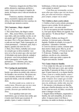 147
Francisco, imagem de um Deus feito
pobre, denuncia; esperança, profecia e
canto: vence com coragem o império da
morte, de braços com a vida em missão na
história.
Francisco, menino e homem das
dores, reconstrói a Igreja pelo mundo
afora; na fraternidade nos traz a justiça, na
revolução que anuncia a aurora.
710. Cantemos... Hoje e depois!
Ô... ô... ô... ô...
1. Nós somos barro, tão frágeis somos
nós!... Mas, nosso Oleiro, nos tendo em
suas mãos, sabe nos moldar, na dor, se em
nós puder agir! É maravilhoso Deus, em
seu amor: Ele é o Pai que chama a ser, e dá
a cada um seu lugar! Tudo é passageiro, só
o bem permanece... Cantemos, pois, hoje e
depois, quando esta terra for céu!...
2. Deus, Pai e Oleiro, trabalha sem cessar
no coração que se deixa modelar: vaso
novo só se faz no amor que a dor nos traz!
A felicidade está muito além da vaidade e
do prazer: vem lá do profundo interior!
Tudo é passageiro, só o Senhor
permanece... /: Cantemos, pois, hoje e
depois, quando está terra for céu!...
711. Cantiga do matrimônio
Eu te agradeço tanto por esse amor
bonito, que entrou na minha vida, entrou e
foi ficando e me envolveu. Me trouxe um
novo encanto, mostrou-me o infinito, e
aquela dor doída, a dor da solidão não mais
doeu.
Eu disse aonde eu ia, contei-te os
sonhos meus. Dissestes que era teu o meu
caminho, encheste a minha vida de
carinho, dissestes que também buscavas
Deus.
Eu te agradeço tanto por este
matrimônio, que se tornou meu sonho, que
é muito mais bonito que eu pensei. É
grande, é puro, é santo, é cheio de
lembranças, é feito de esperanças. Te amo
e pra sempre te amarei!
Com Deus por testemunha, eu juro
neste altar que venha o que vier em nossos
dias, por entre mil tristezas e alegrias,
para sempre, sempre vou te amar!
712. Celebre a José a corte celeste
1. Celebre a José a corte celeste, prossiga o
louvor o povo cristão. Só ele merece à
Virgem se unir /: em casta união.
2. Ao ver sua esposa em mãe transformar-
se, José quer deixar Maria em segredo. Um
anjo aparece: “É obra de Deus!” /: Afasta-
lhe o medo.
3. Nascido o Senhor, nos braços O
estreitas. A ti tem por guia, a Herodes
fugindo. Perdido no templo, és tu que O
encontras /: chorando e sorrindo.
4. Convívio divino a outros, somente após
dura morte é dado gozar. Mas tu, já em
vida, abraças a Deus /: e O tens no teu lar!
5. Ó dai-nos, Trindade, o que hoje
pedimos, um dia no céu, cantarmos
também o canto que canta o esposo da
Virgem sem mácula. Amém!
713. Como é bom ter família
1. É no campo da vida, que se esconde um
tesouro. Vale mais que o ouro, que a prata
que brilha. É presente de Deus, é o céu já
aqui. O amor mora ali, e se chama família.
Como é bom ter a minha família, como é
bom. Vale a pena vender tudo o mais para
poder comprar. Esse campo que esconde
um tesouro que é puro dom. É o meu ouro,
meu céu, minha paz, minha vida, meu lar.
2. Até mesmo o céu desejou ser família,
para que a família desejasse ser céu. Nela
se faz a paz no ouvir, no falar, e na arte de
amar o amargor vira mel.
3. Surgem falsos brilhantes, enganando a
família, tão sutil armadilha, de um doce
sabor. A riqueza maior é de Deus a
presença, na saúde ou doença, na alegria,
 