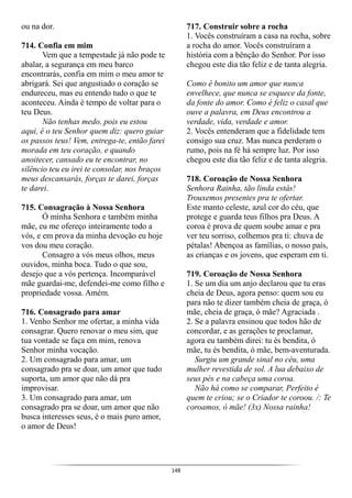 148
ou na dor.
714. Confia em mim
Vem que a tempestade já não pode te
abalar, a segurança em meu barco
encontrarás, confia em mim o meu amor te
abrigará. Sei que angustiado o coração se
endureceu, mas eu entendo tudo o que te
aconteceu. Ainda é tempo de voltar para o
teu Deus.
Não tenhas medo, pois eu estou
aqui, é o teu Senhor quem diz: quero guiar
os passos teus! Vem, entrega-te, então farei
morada em teu coração, e quando
anoitecer, cansado eu te encontrar, no
silêncio teu eu irei te consolar, nos braços
meus descansarás, forças te darei, forças
te darei.
715. Consagração à Nossa Senhora
Ó minha Senhora e também minha
mãe, eu me ofereço inteiramente todo a
vós, e em prova da minha devoção eu hoje
vos dou meu coração.
Consagro a vós meus olhos, meus
ouvidos, minha boca. Tudo o que sou,
desejo que a vós pertença. Incomparável
mãe guardai-me, defendei-me como filho e
propriedade vossa. Amém.
716. Consagrado para amar
1. Venho Senhor me ofertar, a minha vida
consagrar. Quero renovar o meu sim, que
tua vontade se faça em mim, renova
Senhor minha vocação.
2. Um consagrado para amar, um
consagrado pra se doar, um amor que tudo
suporta, um amor que não dá pra
improvisar.
3. Um consagrado para amar, um
consagrado pra se doar, um amor que não
busca interesses seus, é o mais puro amor,
o amor de Deus!
717. Construir sobre a rocha
1. Vocês construíram a casa na rocha, sobre
a rocha do amor. Vocês construíram a
história com a bênção do Senhor. Por isso
chegou este dia tão feliz e de tanta alegria.
Como é bonito um amor que nunca
envelhece, que nunca se esquece da fonte,
da fonte do amor. Como é feliz o casal que
ouve a palavra, em Deus encontrou a
verdade, vida, verdade e amor.
2. Vocês entenderam que a fidelidade tem
consigo sua cruz. Mas nunca perderam o
rumo, pois na fé há sempre luz. Por isso
chegou este dia tão feliz e de tanta alegria.
718. Coroação de Nossa Senhora
Senhora Rainha, tão linda estás!
Trouxemos presentes pra te ofertar.
Este manto celeste, azul cor do céu, que
protege e guarda teus filhos pra Deus. A
coroa é prova de quem soube amar e pra
ver teu sorriso, colhemos pra ti: chuva de
pétalas! Abençoa as famílias, o nosso país,
as crianças e os jovens, que esperam em ti.
719. Coroação de Nossa Senhora
1. Se um dia um anjo declarou que tu eras
cheia de Deus, agora penso: quem sou eu
para não te dizer também cheia de graça, ó
mãe, cheia de graça, ó mãe? Agraciada .
2. Se a palavra ensinou que todos hão de
concordar, e as gerações te proclamar,
agora eu também direi: tu és bendita, ó
mãe, tu és bendita, ó mãe, bem-aventurada.
Surgiu um grande sinal no céu, uma
mulher revestida de sol. A lua debaixo de
seus pés e na cabeça uma coroa.
Não há como se comparar, Perfeito é
quem te criou; se o Criador te coroou. /: Te
coroamos, ó mãe! (3x) Nossa rainha!
 