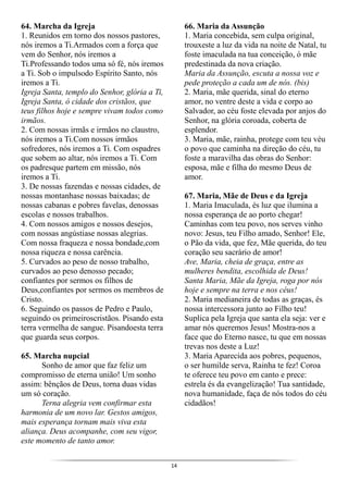 14
64. Marcha da Igreja
1. Reunidos em torno dos nossos pastores,
nós iremos a Ti.Armados com a força que
vem do Senhor, nós iremos a
Ti.Professando todos uma só fé, nós iremos
a Ti. Sob o impulsodo Espírito Santo, nós
iremos a Ti.
Igreja Santa, templo do Senhor, glória a Ti,
Igreja Santa, ó cidade dos cristãos, que
teus filhos hoje e sempre vivam todos como
irmãos.
2. Com nossas irmãs e irmãos no claustro,
nós iremos a Ti.Com nossos irmãos
sofredores, nós iremos a Ti. Com ospadres
que sobem ao altar, nós iremos a Ti. Com
os padresque partem em missão, nós
iremos a Ti.
3. De nossas fazendas e nossas cidades, de
nossas montanhase nossas baixadas; de
nossas cabanas e pobres favelas, denossas
escolas e nossos trabalhos.
4. Com nossos amigos e nossos desejos,
com nossas angústiase nossas alegrias.
Com nossa fraqueza e nossa bondade,com
nossa riqueza e nossa carência.
5. Curvados ao peso de nosso trabalho,
curvados ao peso denosso pecado;
confiantes por sermos os filhos de
Deus,confiantes por sermos os membros de
Cristo.
6. Seguindo os passos de Pedro e Paulo,
seguindo os primeiroscristãos. Pisando esta
terra vermelha de sangue. Pisandoesta terra
que guarda seus corpos.
65. Marcha nupcial
Sonho de amor que faz feliz um
compromisso de eterna união! Um sonho
assim: bênçãos de Deus, torna duas vidas
um só coração.
Terna alegria vem confirmar esta
harmonia de um novo lar. Gestos amigos,
mais esperança tornam mais viva esta
aliança. Deus acompanhe, com seu vigor,
este momento de tanto amor.
66. Maria da Assunção
1. Maria concebida, sem culpa original,
trouxeste a luz da vida na noite de Natal, tu
foste imaculada na tua conceição, ó mãe
predestinada da nova criação.
Maria da Assunção, escuta a nossa voz e
pede proteção a cada um de nós. (bis)
2. Maria, mãe querida, sinal do eterno
amor, no ventre deste a vida e corpo ao
Salvador, ao céu foste elevada por anjos do
Senhor, na glória coroada, coberta de
esplendor.
3. Maria, mãe, rainha, protege com teu véu
o povo que caminha na direção do céu, tu
foste a maravilha das obras do Senhor:
esposa, mãe e filha do mesmo Deus de
amor.
67. Maria, Mãe de Deus e da Igreja
1. Maria Imaculada, és luz que ilumina a
nossa esperança de ao porto chegar!
Caminhas com teu povo, nos serves vinho
novo: Jesus, teu Filho amado, Senhor! Ele,
o Pão da vida, que fez, Mãe querida, do teu
coração seu sacrário de amor!
Ave, Maria, cheia de graça, entre as
mulheres bendita, escolhida de Deus!
Santa Maria, Mãe da Igreja, roga por nós
hoje e sempre na terra e nos céus!
2. Maria medianeira de todas as graças, és
nossa intercessora junto ao Filho teu!
Suplica pela Igreja que santa ela seja: ver e
amar nós queremos Jesus! Mostra-nos a
face que do Eterno nasce, tu que em nossas
trevas nos deste a Luz!
3. Maria Aparecida aos pobres, pequenos,
o ser humilde serva, Rainha te fez! Coroa
te oferece teu povo em canto e prece:
estrela és da evangelização! Tua santidade,
nova humanidade, faça de nós todos do céu
cidadãos!
 