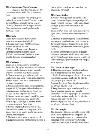 149
720. Coroação de Nossa Senhora
Chegou o dia! Chegou à hora! De
coroarmos nossa Mãe, Nossa Senhora!
(bis)
Hoje cantamos com alegria, pois
tudo é festa, tudo é amor! Te oferecemos,
Virgem Maria, nossa ternura e louvor!
(Final:) Chegou o dia! Chegou à hora!
Com muito amor nos despedimos da
Senhora! (bis)
721. Creio
Creio, Senhor, creio, Senhor, mas
aumentai, aumentai minha fé!
1. Eu creio em Deus Pai Onipotente,
criador da terra e do céu!
2. Creio em Jesus, nosso Redentor;
verdadeiramente Homem-Deus!
3. Creio também no Espírito de amor;
grande dom que a Igreja recebeu!
722. Creio em ti
Creio em ti, meu Senhor e meu Deus,
minha luz. És enfim, meu viver, tua mão me
conduz. Minha fronte, a ungir, tua mão
sentirei; teu sinal, meu Senhor, serei.
1. Na natureza em que nada se perde, na
inteligência que tanto recria, estás presente,
Senhor nosso Deus em ti se encontra a
razão da harmonia.
2. Nos descaminhos que a história retrata,
sempre há lições apontando o horizonte.
Estás conosco, Senhor, nosso Deus! Um
rio que vai não se perde da fonte!
3. Somos na terra teu povo escolhido, nos
compromete a missão que cumpriste:
plantar a paz, a justiça, o perdão. Estás
conosco, ninguém fique triste!
4. Fomos ungidos, Senhor, para a vida.
Fraternidade, serviço e coragem e cada
gesto, palavra ou querer confirme: somos
irmãos, tua imagem!
5. Venha teu reino, renove esta terra não
esqueçamos criatura nenhuma: se mesmo a
morte quiser nos deter, seremos flor que
amassada, perfuma!
723. Cura, Senhor
1. Vamos Jesus passear, na minha vida,
quero voltar aos lugares em que fiquei só,
quero voltar lá contigo, vendo que estavas
comigo, quero sentir teu amor, a me
embalar.
Cura, Senhor, onde dói, cura, Senhor, bem
aqui, cura, Senhor, onde eu não posso ir.
(bis)
2. Quando a lembrança me faz adormecer,
sabes que a espada da dor entra eu meu ser,
Tu me carregas nos braços, leva-me com
teu abraço, sinto minha alma chorar, junto
de Ti.
3. Tantas lembranças eu quero esquecer,
deixa um vazio em minha alma e em meu
viver. Toma Senhor meu espaço, te entrego
todo o cansaço, quero acordar com tua paz
a me aquecer.
724. Daqui do meu lugar
1. Daqui do meu lugar eu olho teu altar, e
fico a imaginar aquele pão, aquela
refeição. Partistes aquele pão, e o deste aos
teus irmãos, criaste a religião do pão do
céu, do pão que vem do céu.
Somos a Igreja do Pão, do pão repartido e
do abraço da paz. (bis)
3. Daqui do meu lugar eu olho teu altar, e
fico a imaginar aquela paz, aquela
comunhão. Viveste aquela paz e a deste aos
teus irmãos, criaste a religião do pão da
paz, da paz que vem do céu.
Somos a Igreja da paz, da paz partilhada e
do abraço e do pão. (bis)
725. De coração
Tão distante e tão próximo, tão oculto e tão
claro. Ele é o princípio de um plano de
amor, o próprio amor encerrado no altar.
Presença doce, incomparável. Grande
mistério: a salvação. Humildemente vinho
 