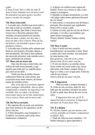 150
e pão.
É Jesus Cristo! Ele é o Pão da vida! É
Jesus Cristo, alimento vivo em meio a nós!
Só entenderá seu amor quem o receber,
quem o receber de coração.
726. Deus criou tudo
1. Louvado seja o Senhor que criou tudo e
deu vida a todo ser existente, ai quanto
amor ele abriga. Que lindo é nosso luar,
nossos rios e florestas, pássaros bem
variados, nos presenteiam em serestas.
Deus do amor, criador, nos deu vida, é
força na lida, a Ele o louvor. Deus da luz,
da ternura, sua bondade é graça e paz a
qualquer criatura.
2. Louvado seja o Senhor pela semente que
brota no solo quente e fecundo, depois a
flor desabrocha. Tão bela e farta colheita,
tão merecido alimento, todo carinho com a
terra, retribuído em sustento.
727. Deus está no nosso sim
Que este dia seja o mais lindo, um
reflexo de todo nosso passado, e que
aqueles que estão por vir, espelho deste
que estou ao teu lado.
Então em dias de brilho intenso
colheremos frutos de valor eterno, que
cresceram nesse amor imenso, de nossas
regras de carinhos ternos.
Sim, neste dia eu te prometo superar
toda e qualquer dificuldade. Juro-te afeto,
compreensão e respeito, na esperança e na
caridade. Sim, na saúde e na doença,
nosso amor nunca vai ter fim, manteremos
viva a certeza: Deus está no nosso sim!
728. Do Pai os enviados
1. Do supremo Rei na corte sois ministros
que Jesus instruiu e fez apóstolos, sal da
terra e sua luz.
2. A feliz Jerusalém, cuja Lâmpada é o
Cordeiro, vos possui, quais joias raras,
fundamento verdadeiro.
3. A Igreja vos celebra como esposa do
Senhor. Vossa voz a trouxe à vida, vosso
sangue a consagrou.
4. Quando os tempos terminarem, e o Juiz
vier julgar sobre tronos gloriosos havereis
de vos sentar!
5. Sem cessar, a vossa prece nos dê força e
proteção. Das sementes que espalhastes
brote a flor e nasça o grão.
6. Glória a Cristo, que de vós fez do Pai os
enviados, r vos deu o seu Espírito, por
quem fostes consagrados.
(Final:) Amém! Amém! Amém, amém,
amém!
729. Doce é sentir
1. Doce é sentir em meu coração,
humildemente vai nascendo o amor. Doce
é saber, não estou sozinho, sou uma parte
de uma imensa vida.
Que generosa, reluz em torno a mim,
imenso dom, do teu amor sem fim.
2. O céu nos destes e as estrelas claras,
nosso irmão sol, nossa irmã a lua, nossa
mãe terra, com frutos, campos flores, o
fogo e o vento, o ar e a água pura. Fonte de
vida de tua criatura.
Imenso dom do teu amor sem fim.
730. É impossível
Olho em tudo e sempre encontro a
Ti. Estás no céu, na terra, onde for. Em
tudo que me acontece encontro teu amor.
Já não se pode mais deixar de crer no teu
amor.
É impossível não crer em Ti. É
impossível não te encontrar. É impossível
não fazer de Ti meu ideal. (bis)
731. É o dízimo
É o dízimo, Senhor, que nos mostra com
certeza, gratidão ao Criador, compromisso
na Igreja. (bis)
1. Nada me falta em meu caminhar. /: O
Senhor abençoa a quem aprendeu a
 