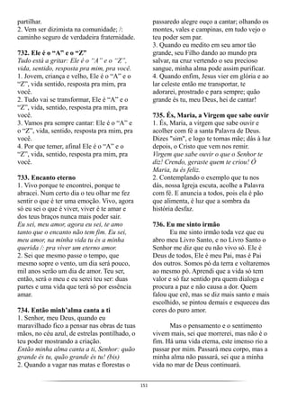 151
partilhar.
2. Vem ser dizimista na comunidade; /:
caminho seguro de verdadeira fraternidade.
732. Ele é o “A” e o “Z”
Tudo está a gritar: Ele é o “A” e o “Z”,
vida, sentido, resposta pra mim, pra você.
1. Jovem, criança e velho, Ele é o “A” e o
“Z”, vida sentido, resposta pra mim, pra
você.
2. Tudo vai se transformar, Ele é “A” e o
“Z”, vida, sentido, resposta pra mim, pra
você.
3. Vamos pra sempre cantar: Ele é o “A” e
o “Z”, vida, sentido, resposta pra mim, pra
você.
4. Por que temer, afinal Ele é o “A” e o
“Z”, vida, sentido, resposta pra mim, pra
você.
733. Encanto eterno
1. Vivo porque te encontrei, porque te
abracei. Num certo dia o teu olhar me fez
sentir o que é ter uma emoção. Vivo, agora
só eu sei o que é viver, viver é te amar e
dos teus braços nunca mais poder sair.
Eu sei, meu amor, agora eu sei, te amo
tanto que o encanto não tem fim. Eu sei,
meu amor, na minha vida tu és a minha
querida /: pra viver um eterno amor.
2. Sei que mesmo passe o tempo, que
mesmo sopre o vento, um dia será pouco,
mil anos serão um dia de amor. Teu ser,
então, será o meu e eu serei teu ser: duas
partes e uma vida que terá só por essência
amar.
734. Então minh’alma canta a ti
1. Senhor, meu Deus, quando eu
maravilhado fico a pensar nas obras de tuas
mãos, no céu azul, de estrelas pontilhado, o
teu poder mostrando a criação.
Então minha alma canta a ti, Senhor: quão
grande és tu, quão grande és tu! (bis)
2. Quando a vagar nas matas e florestas o
passaredo alegre ouço a cantar; olhando os
montes, vales e campinas, em tudo vejo o
teu poder sem par.
3. Quando eu medito em seu amor tão
grande, seu Filho dando ao mundo pra
salvar, na cruz vertendo o seu precioso
sangue, minha alma pode assim purificar.
4. Quando enfim, Jesus vier em glória e ao
lar celeste então me transportar, te
adorarei, prostrado e para sempre; quão
grande és tu, meu Deus, hei de cantar!
735. És, Maria, a Virgem que sabe ouvir
1. És, Maria, a virgem que sabe ouvir e
acolher com fé a santa Palavra de Deus.
Dizes "sim", e logo te tornas mãe; dás à luz
depois, o Cristo que vem nos remir.
Virgem que sabe ouvir o que o Senhor te
diz! Crendo, geraste quem te criou! Ó
Maria, tu és feliz.
2. Contemplando o exemplo que tu nos
dás, nossa Igreja escuta, acolhe a Palavra
com fé. E anuncia a todos, pois ela é pão
que alimenta, é luz que a sombra da
história desfaz.
736. Eu me sinto irmão
Eu me sinto irmão toda vez que eu
abro meu Livro Santo, e no Livro Santo o
Senhor me diz que eu não vivo só. Ele é
Deus de todos, Ele é meu Pai, mas é Pai
dos outros. Somos pó da terra e voltaremos
ao mesmo pó. Aprendi que a vida só tem
valor e só faz sentido pra quem dialoga e
procura a paz e não causa a dor. Quem
falou que crê, mas se diz mais santo e mais
escolhido, se pintou demais e esqueceu das
cores do puro amor.
Mas o pensamento e o sentimento
vivem mais, sei que morrerei, mas não é o
fim. Há uma vida eterna, este imenso rio a
passar por mim. Passará meu corpo, mas a
minha alma não passará, sei que a minha
vida no mar de Deus continuará.
 