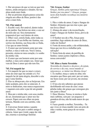 153
1. Dar um pouco do que se tem ao que tem
menos, ainda enriquece o doador, faz tua
alma ainda mais linda.
2. Dar ao próximo alegria parece coisa tão
singela aos olhos de Deus, porém é das
artes a mais bela.
742. Flor amável
1. Escolhi você, flor amável, dentre todas
as do jardim. Sua beleza me atrai, o seu ser
de mim não sai. Sou eternamente
responsável por você dentro de mim.
2. Olhei você, estrela linda, entre todas as
do universo. O seu brilho me ilumina, seu
sorriso me domina, sua força não se finda,
é luz que ao amor brinda.
3. O amor que um homem sente por uma
mulher, o meu é todo seu. Você é única,
presente, eterna no meu coração, é o sonho
da minha vida.
4. O amor que um homem sente por uma
mulher, o meu será sempre seu. Amor que
vem de Deus é amor que não tem fim.
743. Foi naquele lar
1. Foi naquele lar que eu nasci e cresci,
antes de estar aqui me unindo a ti. Foi
naquele lar de tanta alegria, descobri o céu
que é uma família.
2. Eles se abraçavam, eles se beijavam. Era
tanto acalanto, pois eles se amavam. A
mim se dedicaram, mas nunca esqueceram:
/: regaram com calor a paz de um grande
amor.
3. Meu pai e minha mãe, com seus modos
de ser, mostraram que o amor nos faz
crescer. Papai com seu olhar era pura
ternura, Mamãe com seu carinho, vida
pura.
4. Conversas foram tantas e quanta
insistência... Dos pais o ombro amigo é
ciência. Amor que é total, capaz da vida
dar, externa o aconchego familiar.
744. Graças, Senhor
Graças, Senhor, pela esperança! Graças,
Senhor, por teu amor! /: Graças, porque
neste dom bendito reconheço teu mistério
salvador!
1. Pão e vinho do amor, Corpo e Sangue do
Senhor. Alimento que nos traz a paz, que
nos leva a Deus!
2. Aliança do amor e da reconciliação,
Corpo e Sangue do Senhor Jesus, prova de
amor!
3. O Senhor nos dá o Pão, forças para
caminhar, fogo ardente do amor de Deus,
vinho do Senhor!
4. Fonte da nossa união, e da solidariedade,
força que nos leva a trabalhar pela
salvação!
5. Nesta festa do amor, da partilha do
Senhor, vamos juntos implorar a Deus,
nossa conversão!
745. Hino a Santa Teresinha
Teresinha do claustro e da prece, do jejum,
do sorriso e da cruz, nosso mundo se
rejuvenesce, se imitar teu Menino Jesus!
1. És mulher, moça e santa no altar, três
encantos que Deus quis unir: por ser santa,
me fazes rezar; por ser jovem, me ensinas
sorrir!
2. O teu céu nós sabemos que passas
desfolhando mil rosas do céus: essas
pétalas todas são graças que consegues pra
nós junto a Deus!
3. Deus Menino, Teresa, te ensina a lição
mais sublime, sem par: ser pequeno é
grandeza divina, não há nada maior do que
amar!
4. Fazes grande a mulher, Teresinha, - Tu
que vives só rósea manhã: tens um jeito de
mãe e rainha, nesta graça de ser nossa
irmã!
 