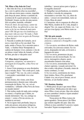 154
746. Hino a São João da Cruz!
1. São João da Cruz, és na história uma
luz, e em ti a glória reluz na escuridão!...
Tua vida um correr para o eterno, impelido
pela força do amor, abriste o caminho da
aventura da fé a quem procura o Amado, a
Perfeição! Arauto, na dor, de uma aurora
feliz ao pobre, humilde, sofredor!
Poeta do Amor, da esperança, cantor da
beleza de Deus, tua glória foi a cruz, tua
noite se fez luz na chama do mais puro
amor! Oh! Dá que tua viva lembrança se
faça mais vida aos teus! No nada, o Tudo
ter, morrer para viver no gozo da Presença
o Bem Maior!
2. Nascido à sombra do Carmelo, em ti
novo e mais belo se fez seu ideal: Teu
nada, unido a Tereza, foi o encontro para o
Tudo, - o Senhor Deus! Rompendo as
cadeias do humano viver, cantaste o vôo do
ser pleno e total: beber do Amado, a Fonte
do bem, pra dar a vida pelos seus!
747. Hino do(a) Catequista
Catequista, catequista, vai anunciar a
mensagem do Evangelho, a Boa Nova vai
levar! (bis)
1. Jesus Cristo preparou os seus discípulos
para a missão, disse: "Vai a todo povo, toda
raça e nação!" Vai, vai, vai, com o coração,
/: com poder e autoridade vive a tua
vocação!
2. Eles foram, eles viram, com Jesus
permaneceram e doaram suas vidas pela
construção do Reino. Vai, vai, vai ser
verdadeiro; /: difundir a Boa Nova de Jesus
no mundo inteiro!
3. Não tenhas medo de nada, pois contigo
eu estarei, o Espírito que é Santo, no
mundo derramarei. Vai, vai, contigo eu
estarei: /: como o Pai me enviou, eu
também te enviarei.
4. Vai às águas mais profunda, lança as
redes pra pescar, uma pesca milagrosa,
quero a barca a transbordar. Vai, vai, vai
trabalhar, /: pescar peixes para a Igreja, o
Evangelho anunciar!
5. Mergulhar nas profundezas, no mistério
do Senhor: é missão do catequista,
missionário e servidor. Vai, vai, cheio de
ardor, /: crescer em maturidade, rumo ao
Cristo, Deus de amor!
6. Catequista, não te esqueças de olhar pra
Mãe Maria, modelo de fé e vida, doação e
alegria! Vai, vai, segue em frente, vai, /: no
serviço à tua Igreja, com Maria rumo ao
Pai!
748. Ide pelo mundo
Ide pelo mundo, ide pelo mundo e
anunciai, e anunciai o Evangelho a toda
criatura.
1. Eu vos envio, servidores do Reino, onde
estiverdes, Eu convosco estarei. Eu vos
envio, despojados de tudo, só levareis a
bagagem do amor.
2. Eu vos envio, promotores da paz,
ministros sois da reconciliação. Eu vos
envio, mensageiros alegres, quem
encontrardes tratareis com amor,
3. Eu vos envio, testemunhas da Vida,
clamor supremo, vocação universal. Eu
dou a todos vida plena e fecunda, sinais de
morte combatei, é o mal.
4. Eu vos envio, construtores do Amor,
fazei irmãos, Deus é Pai, proclamai.
Cidade viva, um só povo formai, um só
batismo, só um Senhor adorai.
749. Ilumina, ilumina
1. Minha prece de pai é que meus filhos
sejam felizes. Minha prece de mãe é que
meus filhos vivam em paz. Que eles achem
os seus caminhos! Amem e sejam amados!
Vivam iluminados!
Nossa prece de filhos é prece de
quem agradece. Nossa prece é de filhos
que sentem orgulho dos pais. Que eles
trilhem os teus caminhos! Louvem e sejam
louvados! Sejam recompensados!
 