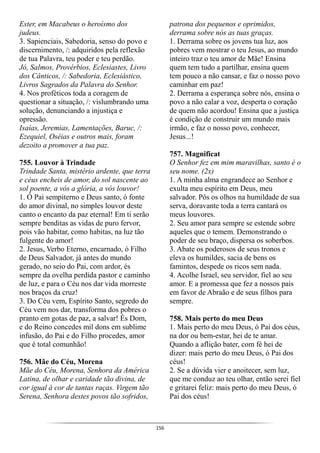 156
Ester, em Macabeus o heroísmo dos
judeus.
3. Sapienciais, Sabedoria, senso do povo e
discernimento, /: adquiridos pela reflexão
de tua Palavra, teu poder e teu perdão.
Jó, Salmos, Provérbios, Eclesiastes, Livro
dos Cânticos, /: Sabedoria, Eclesiástico,
Livros Sagrados da Palavra do Senhor.
4. Nos proféticos toda a coragem de
questionar a situação, /: vislumbrando uma
solução, denunciando a injustiça e
opressão.
Isaías, Jeremias, Lamentações, Baruc, /:
Ezequiel, Oséias e outros mais, foram
dezoito a promover a tua paz.
755. Louvor à Trindade
Trindade Santa, mistério ardente, que terra
e céus encheis de amor, do sol nascente ao
sol poente, a vós a glória, a vós louvor!
1. Ó Pai sempiterno e Deus santo, ó fonte
do amor divinal, no simples louvor deste
canto o encanto da paz eternal! Em ti serão
sempre benditas as vidas de puro fervor,
pois vão habitar, como habitas, na luz tão
fulgente do amor!
2. Jesus, Verbo Eterno, encarnado, ó Filho
de Deus Salvador, já antes do mundo
gerado, no seio do Pai, com ardor, és
sempre da ovelha perdida pastor e caminho
de luz, e para o Céu nos dar vida morreste
nos braços da cruz!
3. Do Céu vem, Espírito Santo, segredo do
Céu vem nos dar, transforma dos pobres o
pranto em gotas de paz, a salvar! És Dom,
e do Reino concedes mil dons em sublime
infusão, do Pai e do Filho procedes, amor
que é total comunhão!
756. Mãe do Céu, Morena
Mãe do Céu, Morena, Senhora da América
Latina, de olhar e caridade tão divina, de
cor igual à cor de tantas raças. Virgem tão
Serena, Senhora destes povos tão sofridos,
patrona dos pequenos e oprimidos,
derrama sobre nós as tuas graças.
1. Derrama sobre os jovens tua luz, aos
pobres vem mostrar o teu Jesus, ao mundo
inteiro traz o teu amor de Mãe! Ensina
quem tem tudo a partilhar, ensina quem
tem pouco a não cansar, e faz o nosso povo
caminhar em paz!
2. Derrama a esperança sobre nós, ensina o
povo a não calar a voz, desperta o coração
de quem não acordou! Ensina que a justiça
é condição de construir um mundo mais
irmão, e faz o nosso povo, conhecer,
Jesus...!
757. Magnificat
O Senhor fez em mim maravilhas, santo é o
seu nome. (2x)
1. A minha alma engrandece ao Senhor e
exulta meu espírito em Deus, meu
salvador. Pôs os olhos na humildade de sua
serva, doravante toda a terra cantará os
meus louvores.
2. Seu amor para sempre se estende sobre
aqueles que o temem. Demonstrando o
poder de seu braço, dispersa os soberbos.
3. Abate os poderosos de seus tronos e
eleva os humildes, sacia de bens os
famintos, despede os ricos sem nada.
4. Acolhe Israel, seu servidor, fiel ao seu
amor. E a promessa que fez a nossos pais
em favor de Abraão e de seus filhos para
sempre.
758. Mais perto do meu Deus
1. Mais perto do meu Deus, ó Pai dos céus,
na dor ou bem-estar, hei de te amar.
Quando a aflição bater, com fé hei de
dizer: mais perto do meu Deus, ó Pai dos
céus!
2. Se a dúvida vier e anoitecer, sem luz,
que me conduz ao teu olhar, então serei fiel
e gritarei feliz: mais perto do meu Deus, ó
Pai dos céus!
 
