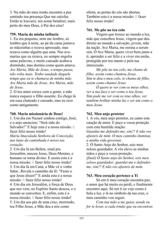 157
3. Na mão do meu irmão encontro a paz
sentindo tua presença Que me satisfaz.
Então te louvarei, teu nome bendirei; mais
perto do meu Deus, ó Pai dos céus!
759. Maria da minha infância
1. Eu era pequeno, nem me lembro, só
lembro que à noite, ao pé da cama juntava
as mãozinhas e rezava apressado, mas
rezava como alguém que ama. Nas ave-
marias que eu rezava, eu sempre engolia
umas palavras, e muito cansado acabava
dormindo, mas dormia como quem amava.
Ave Maria, Mãe de Jesus, o tempo passa,
não volta mais. Tenho saudade daquele
tempo que eu te chamava de minha mãe.
Ave Maria mãe de Jesus, Ave Maria, mãe
de Jesus.
2. O teu amor cresce com a gente, a mãe
nunca esquece o filho ausente. Eu chego lá
em casa chateado e cansado, mas eu rezo
como antigamente.
760. Maria missionária de Deus!
1. Um dia em Nazaré sonhou contigo, José,
e o anjo anunciou: “Será mãe do
Salvador!” E hoje esta é a nossa missão: /:
fazer feliz nosso irmão!
Maria Imaculada Senhora da Conceição,
nas lutas da caminhada é nosso teu
coração.
2. Um dia lá em Belém, sinal pra
Jerusalém, nasceu Jesus, Deus-Menino, e
humano se torna divino. E assim esta é a
nossa missão: /: fazer feliz nosso irmão!
3. Um dia lá em Caná, a Mãe vê o vinho
faltar...Revela o caminho da fé: “Fazer o
que Jesus disser!” E ainda esta é a nossa
missão: /: fazer feliz nosso irmão!
4. Um dia em Jerusalém, a força de Deus
que nos vem, no Espírito Santo desceu, e o
mundo se converteu. E, enfim, esta é a
nossa missão: /: fazer feliz nosso irmão!
5. Um dia aos pés de uma cruz, morrendo,
teu Filho Jesus, a Mãe deu a nós como
oferta, as portas do céu são abertas.
Também esta é a nossa missão: /: fazer
feliz nosso irmão!
761. Me põe no teu colo
Virgem que trouxe ao mundo a luz,
mãe que concebeu Jesus, virgem que deu
direito ao mundo a salvação, jovem, mãe
da nação. Ave Maria, me ensina a serum
sim. Ó Ave Maria, quero viver bem junto a
ti, aprender a ser feliz e a viver em união,
protegido por teu manto e pela tua
intercessão.
Me põe no teu colo, me chame de
filho, assim como chamou Jesus.
Sim te dou o meu colo, te chamo de filho,
assim como chamei Jesus.
Ó quero te ver com os meus olhos,
ver a tua face e ser como o teu Jesus.
Sim pode me ver com os teus olhos, ver
também brilhar minha luz e ser um como o
meu Jesus.
762. Meu anjo protetor
1. A vós, meu anjo protetor, eu canto esta
canção de amor. E peço a vossa proteção
com esta humilde oração:
Guardai-me defendei-me, sim!? E não vos
afasteis de mim. O meu caminho iluminai,
a minha vida governai.
2. Ó Santo Anjo do Senhor, sois meu
zeloso guardador. A vós elevo as minhas
mãos e peço a vossa proteção.
(final) Ó Santo anjo do Senhor, sois meu
zeloso guardador; guardai-me e defendei-
me, sim!? E não vos afasteis de mim.
763. Meu coração pertence a Ti
Só em ti meu coração encontra paz,
o amor que há muito eu perdi, e finalmente
encontro aqui. Só em ti eu vejo como é
bela a luz, e lá no símbolo da tua cruz, o
meu caminho vou seguir.
Com tua mão a me guiar, aonde eu
for te levar, a cada irmão que eu encontrar,
 