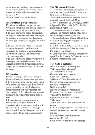 158
do teu amor eu vou falar, e mostrarei que
só em ti, o verdadeiro amor senti, e para
sempre em minha vida: meu coração
pertence a Ti!
(Final:) Só em Ti, só em Ti, Jesus!
764. Meu Deus, por que me amas?
Meu Deus, meu Deus, por que me amas?
Meu Deus, meu Deus, pra que me chamas?
Estou aqui pra fazer tua vontade. (bis)
1. Eu ouço tua voz no cantar da natureza,
na alegria e na beleza do louvor da criação.
Eu também te vejo no sorriso da criança,
no amor que nunca cansa de gerar um novo
ser.
2. Eu ouço tua voz no silêncio da oração,
no pulsar do coração, no chamado à
conversão. Eu também te vejo no clamor
do oprimido, sua vida sem sentido me
provoca compaixão.
3. Eu ouço tua voz no irmão crucificado, o
seu sangue derramado faz nascer mais
vocação. Eu também te vejo na palavra da
Igreja, que no mundo ela seja sacramento
do amor.
765. Meu lar
Meu lar é um lugar de viver e dialogar.
Meu lar é um lugar de conviver e de amar.
1. É na família que se chora e canta, que se
sofre e vive uma mesma dor. É na família
que se canta alegre a canção da vida, a
canção do amor. Por isso eu cantei, por
isso eu chorei. /: É em família que se canta
alegre, que se sofre a vida que se canta o
amor.
2. É importante a presença amiga, a
presença viva, do pai e da mãe. É
importante viver a esperança, praticar a fé
em Cristo Senhor. Por isso eu rezei, por
isso eu amei. É na família que se vive a fé,
que se louva a Deus, que se vive o amor.
766. Mil nomes de Maria
1. Maria, tu és nossa mãe, consagrada ao
amor por nós. Maria, de mil nomes, nos
leve ao nosso Irmão, Jesus.
Ave Maria, porta do céu, singela, doce e
pura mãe, sacrário vivo de Deus!
2. Nós te chamamos de Conceição, Nazaré
e Aparecida, Concebida, da Paz, Rainha,
Dulcíssima e eterna Mãe.
3. Te denominamos da Natividade, da
Abadia e do Amparo. Fátima é teu nome
em homenagem aonde apareceste.
4. És também Estrela Viva, e Mãe do Céu
Morena, Guadalupe, Medijugorje e dos
Anjos, e da Assunção.
5. É de Lourdes é da Guia, é da Glória e é
da fé, é da esperança, é de Ceuta, é da
Carpição e é do Carmo.
6. Conhecida pelas Graças, e também por
aparições. És Socorro, és Tereza, és Nossa
Senhora, simplesmente Mãe.
767. Nada te perturbe!
Nada te perturbe, nada te espante!
Tudo passa, Deus não muda!
A paciência tudo alcança,
Quem tem Deus em sua vida,
Nada então lhe falta,
Só Deus, só Deus, Deus lhe basta!
Eleva o pensamento, sobe ao céu,
Por nada te angusties!
Nada te perturbe!
De coração segue o Senhor Jesus,
E venha o que vier, nada te espante!
Vês a glória do mundo:
É glória vã, nada tem de estável.
Tudo passa!
Aspira aos bens do céu que duram sem
cessar!
Fiel e rico em promessas, Deus não muda!
Ama-O como merece, ama-O, bondade
imensa!
Mas não há verdadeiro amor sem
confiança e fé viva!
Crê e espera! A paciência tudo alcança!
 