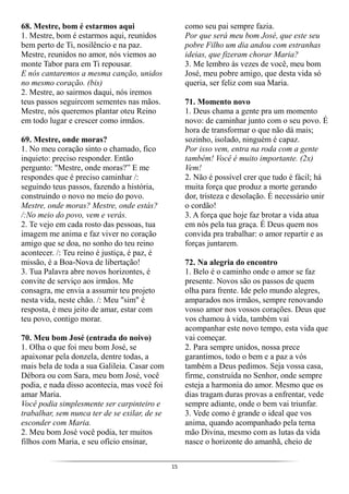 15
68. Mestre, bom é estarmos aqui
1. Mestre, bom é estarmos aqui, reunidos
bem perto de Ti, nosilêncio e na paz.
Mestre, reunidos no amor, nós viemos ao
monte Tabor para em Ti repousar.
E nós cantaremos a mesma canção, unidos
no mesmo coração. (bis)
2. Mestre, ao sairmos daqui, nós iremos
teus passos seguircom sementes nas mãos.
Mestre, nós queremos plantar oteu Reino
em todo lugar e crescer como irmãos.
69. Mestre, onde moras?
1. No meu coração sinto o chamado, fico
inquieto: preciso responder. Então
pergunto: "Mestre, onde moras?” E me
respondes que é preciso caminhar /:
seguindo teus passos, fazendo a história,
construindo o novo no meio do povo.
Mestre, onde moras? Mestre, onde estás?
/:No meio do povo, vem e verás.
2. Te vejo em cada rosto das pessoas, tua
imagem me anima e faz viver no coração
amigo que se doa, no sonho do teu reino
acontecer. /: Teu reino é justiça, é paz, é
missão, é a Boa-Nova de libertação!
3. Tua Palavra abre novos horizontes, é
convite de serviço aos irmãos. Me
consagra, me envia a assumir teu projeto
nesta vida, neste chão. /: Meu "sim" é
resposta, é meu jeito de amar, estar com
teu povo, contigo morar.
70. Meu bom José (entrada do noivo)
1. Olha o que foi meu bom José, se
apaixonar pela donzela, dentre todas, a
mais bela de toda a sua Galileia. Casar com
Débora ou com Sara, meu bom José, você
podia, e nada disso acontecia, mas você foi
amar Maria.
Você podia simplesmente ser carpinteiro e
trabalhar, sem nunca ter de se exilar, de se
esconder com Maria.
2. Meu bom José você podia, ter muitos
filhos com Maria, e seu ofício ensinar,
como seu pai sempre fazia.
Por que será meu bom José, que este seu
pobre Filho um dia andou com estranhas
ideias, que fizeram chorar Maria?
3. Me lembro às vezes de você, meu bom
José, meu pobre amigo, que desta vida só
queria, ser feliz com sua Maria.
71. Momento novo
1. Deus chama a gente pra um momento
novo: de caminhar junto com o seu povo. É
hora de transformar o que não dá mais;
sozinho, isolado, ninguém é capaz.
Por isso vem, entra na roda com a gente
também! Você é muito importante. (2x)
Vem!
2. Não é possível crer que tudo é fácil; há
muita força que produz a morte gerando
dor, tristeza e desolação. É necessário unir
o cordão!
3. A força que hoje faz brotar a vida atua
em nós pela tua graça. É Deus quem nos
convida pra trabalhar: o amor repartir e as
forças juntarem.
72. Na alegria do encontro
1. Belo é o caminho onde o amor se faz
presente. Novos são os passos de quem
olha para frente. Ide pelo mundo alegres,
amparados nos irmãos, sempre renovando
vosso amor nos vossos corações. Deus que
vos chamou à vida, também vai
acompanhar este novo tempo, esta vida que
vai começar.
2. Para sempre unidos, nossa prece
garantimos, todo o bem e a paz a vós
também a Deus pedimos. Seja vossa casa,
firme, construída no Senhor, onde sempre
esteja a harmonia do amor. Mesmo que os
dias tragam duras provas a enfrentar, vede
sempre adiante, onde o bem vai triunfar.
3. Vede como é grande o ideal que vos
anima, quando acompanhado pela terna
mão Divina, mesmo com as lutas da vida
nasce o horizonte do amanhã, cheio de
 