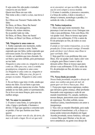 159
E seja como for, não pode o tentador
vencer-te em seu furor!
Quem tem Deus em sua vida
Não teme a dor, o mal e a cruz, sua treva é
luz,
Se é Deus seu Tesouro! Nada então lhe
falta:
Só Deus, só Deus, Deus lhe basta!
Podem ir, bens passageiros,
Glórias vãs, reinos inteiros,
Se eu perder tudo na vida,
Só Deus, só Deus, Deus me basta!
Só Deus, só Deus! (só Deus, só Deus!)
768. Ninguém te ama como eu
1. Tenho esperado este momento, tenho
esperado que viesses a mim. Tenho
esperado que me fales, tenho esperado que
estivesses assim. Eu sei bem o que tens
vivido, sei também que tens chorado. Eu
sei bem o que tens sofrido, pois permaneço
ao teu lado.
Ninguém te ama como eu, ninguém te ama
como eu. Olhe pra cruz, esta é a minha
grandeprova, ninguém te ama como
eu.Ninguém te ama como eu, ninguém te
ama como eu. Olhe pra cruz, foi por ti,
porque eu teamo. Ninguém te ama como
eu.
2. Eu sei bem o que tens vivido, ainda que
nunca me fales. Eu sei bem o que tens
sentido, ainda que nunca me reveles. Tenho
andado ao teu lado, junto a ti permanecido.
Eu te levo em meus braços, pois sou teu
melhor amigo.
769. No amor te encontrei
1. O amor é uma fonte, é o princípio da
vida, é largo e profundo, é humano e
divino. É fogo que queima e consome sem
se perder, é luz que ilumina esse bem-
querer.
Dizem que o amor vem do céu, da terra, do
mar e de todo o lugar. Eu só sei que nele
eu te encontrei, sei que na trilha da vida
sua lei será sempre a nossa medida.
2. O amor é caminho, é procura e encontro,
é a força do sonho, é dom e encanto, é
abraço e ternura, aconchego e perdão, é o
sentido da vida, é a direção.
770. Noites traiçoeiras
1. Deus está aqui neste momento. Sua
presença é real em meu viver. Entregue sua
vida e seus problemas. Fale com Deus, Ele
vai ajudar você. Deus te trouxe aqui para
aliviar o teu sofrimento. É Ele o autor da
Fé do princípio ao fim, de todos os seus
momentos.
E ainda se vier noites traiçoeiras, se a cruz
pesada for, Cristo estará contigo. O mundo
pode até fazer você chorar, mas Deus te
quer sorrindo. (bis)
2. Seja qual for o seu problema fale com
Deus. Ele vai ajudar você. Após a dor vem
a alegria, pois Deus é amor e não te
deixará sofrer. Deus te trouxe aqui para
aliviar o seu sofrimento. É Ele o autor da
Fé, do princípio ao fim, de todos os seus
momentos.
771. Nossa linda juventude
Nossa linda juventude, no peito o desejo de
amar, nos sonhos um gosto de mel, de
quem quer ser livre e busca paz. (bis)
1. Força pra regar nossa esperança, sonhos
que deixam a gente criança, olhar profundo
buscando com segurança a sede de um
mundo transformar. Fé, canção, tambores,
nossas danças, percorrem esses caminhos
de esperança. No chão sofrido, nossa
América Latina, transformemos em amor a
insegurança.
2. Voa e diz ao mundo liberdade, pois nada
é impossível transformar; a fé, a força e a
nossa união removem ditadores do lugar.
Acorda juventude, nossa América, vêm que
o nosso Deus quer libertar; a luz de um
novo amanhecer, na gente esse desejo de
 