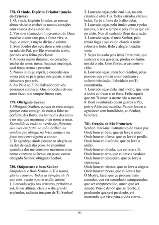 161
778. Ó vinde, Espírito Criador! (unção
do Crisma)
1. Ó, vinde, Espírito Criador, as nossas
almas visitai e enchei os nossos corações
com vossos dons celestiais.
2. Vós sois chamado o Intercessor, do Deus
excelso o dom sem par, a fonte viva, o
fogo, o amor, a unção divina e salutar.
3. Sois doador dos sete dons e sois poder
na mão do Pai, por Ele prometido a nós,
por nós seus feitos proclamai.
4. A nossa mente iluminai, os corações
enchei de amor, nossa fraqueza encorajai,
qual força eterna e protetor.
5. Nosso inimigo repeli, e concedei-nos
vossa paz; se pela graça nos guiais, o mal
deixamos para trás.
6. Ao Pai e ao Filho Salvador por vós
possamos conhecer. Que procedeis do seu
amor fazei-nos sempre firmes crer.
779. Obrigado Senhor
1. Obrigado Senhor, porque és meu amigo,
porque estás comigo, tu estás a falar no
perfume das flores, na harmonia das cores
e no mar que murmura o teu nome a rezar.
Escondido tu estás no verde das florestas,
nas aves em festa, no sol a brilhar, na
sombra que abriga, na brisa amiga e na
fonte que corre ligeira a cantar.
2. Te agradeço ainda porque na alegria ou
na dor de cada dia posso te encontrar
quando a dor me consome murmuro o teu
nome e mesmo sofrendo eu posso cantar
obrigado Senhor, obrigado Senhor.
780. Onipotente e bom Senhor
Onipotente e Bom Senhor, a Ti a honra,
glória e louvor! Todas as bênçãos de Ti
nos vem, e todo o povo te diz: amém!
1. Louvado sejas nas criaturas, primeiro o
sol, lá nas alturas, clareia o dia grande
esplendor, radiante imagem de Ti, Senhor!
2. Louvado sejas pela irmã lua, no céu
criastes é obra Tua. Pelas estradas claras e
belas, Tu és a fonte do brilho delas.
3. Louvado sejas pelo irmão vento e pelas
nuvens, o ar e o tempo e pela chuva que cai
no chão. Nos dá sustento Deus da criação.
4. Louvado sejas, ó meu Senhor, pelo
irmão fogo e seu calor, clareia a noite
robusta e forte. Belo e alegre, bendita
sorte.
5. Sejas louvado pela irmã Terra mãe, que
sustenta e nos governa, produz os frutos,
nos dá o pão. Com flores, ervas sorrir o
chão.
6. Louvado sejas, meu bom Senhor, pelas
pessoas que em teu amor perdoam e
sofrem tribulação. Felicidade em Ti
encontrarão.
7. Louvado sejas pela irmã morte, que vem
a todos ao fraco e ao forte. Feliz aquele
que em Ti amar, a morte não o matará.
8. Bem aventurado quem guarda a Paz,
pois o Altíssimo satisfaz. Vamos louvar e
agradecer com humildade, ao Senhor,
bendizer.
781. Oração de São Francisco
Senhor, fazei-me instrumento de vossa paz.
Onde houver ódio, que eu leve o amor.
Onde houver ofensa, que eu leve o perdão.
Onde houver discórdia, que eu leve a
união.
Onde houver dúvida, que eu leve a fé.
Onde houver erro, que eu leve a verdade.
Onde houver desespero, que eu leve a
esperança.
Onde houver tristeza, que eu leve a alegria.
Onde houver trevas, que eu leva a luz.
Ó Mestre, fazei que eu procure mais
consolar, que ser consolado, compreender,
que ser compreendido, amar, que ser
amado. Pois é dando que se recebe, é
perdoando que se é perdoado, e é
morrendo que vive para a vida eterna...
 