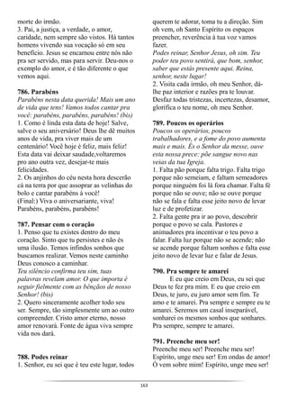 163
morte do irmão.
3. Pai, a justiça, a verdade, o amor,
caridade, nem sempre são vistos. Há tantos
homens vivendo sua vocação só em seu
benefício. Jesus se encarnou entre nós não
pra ser servido, mas para servir. Deu-nos o
exemplo do amor, e é tão diferente o que
vemos aqui.
786. Parabéns
Parabéns nesta data querida! Mais um ano
de vida que tens! Vamos todos cantar pra
você: parabéns, parabéns, parabéns! (bis)
1. Como é linda esta data de hoje! Salve,
salve o seu aniversário! Deus lhe dê muitos
anos de vida, pra viver mais de um
centenário! Você hoje é feliz, mais feliz!
Esta data vai deixar saudade,voltaremos
pro ano outra vez, desejar-te mais
felicidades.
2. Os anjinhos do céu nesta hora descerão
cá na terra por que assoprar as velinhas do
bolo e cantar parabéns á você!
(Final:) Viva o aniversariante, viva!
Parabéns, parabéns, parabéns!
787. Pensar com o coração
1. Penso que tu existes dentro do meu
coração. Sinto que tu persistes e não és
uma ilusão. Temos infindos sonhos que
buscamos realizar. Vemos neste caminho
Deus conosco a caminhar.
Teu silêncio confirma teu sim, tuas
palavras revelam amor. O que importa é
seguir fielmente com as bênçãos de nosso
Senhor! (bis)
2. Quero sinceramente acolher todo seu
ser. Sempre, tão simplesmente um ao outro
compreender. Cristo amor eterno, nosso
amor renovará. Fonte de água viva sempre
vida nos dará.
788. Podes reinar
1. Senhor, eu sei que é teu este lugar, todos
querem te adorar, toma tu a direção. Sim
oh vem, oh Santo Espírito os espaços
preencher, reverência à tua voz vamos
fazer.
Podes reinar, Senhor Jesus, oh sim. Teu
poder teu povo sentirá, que bom, senhor,
saber que estás presente aqui. Reina,
senhor, neste lugar!
2. Visita cada irmão, oh meu Senhor, dá-
lhe paz interior e razões pra te louvar.
Desfaz todas tristezas, incertezas, desamor,
glorifica o teu nome, oh meu Senhor.
789. Poucos os operários
Poucos os operários, poucos
trabalhadores, e a fome do povo aumenta
mais e mais. És o Senhor da messe, ouve
esta nossa prece: põe sangue novo nas
veias da tua Igreja.
1. Falta pão porque falta trigo. Falta trigo
porque não semeiam, e faltam semeadores
porque ninguém foi lá fora chamar. Falta fé
porque não se ouve; não se ouve porque
não se fala e falta esse jeito novo de levar
luz e de profetizar.
2. Falta gente pra ir ao povo, descobrir
porque o povo se cala. Pastores e
animadores pra incentivar o teu povo a
falar. Falta luz porque não se acende; não
se acende porque faltam sonhos e falta esse
jeito novo de levar luz e falar de Jesus.
790. Pra sempre te amarei
E eu que creio em Deus, eu sei que
Deus te fez pra mim. E eu que creio em
Deus, te juro, eu juro amor sem fim. Te
amo e te amarei. Pra sempre e sempre eu te
amarei. Seremos um casal inseparável,
sonharei os mesmos sonhos que sonhares.
Pra sempre, sempre te amarei.
791. Preenche meu ser!
Preenche meu ser! Preenche meu ser!
Espírito, unge meu ser! Em ondas de amor!
Ó vem sobre mim! Espírito, unge meu ser!
 
