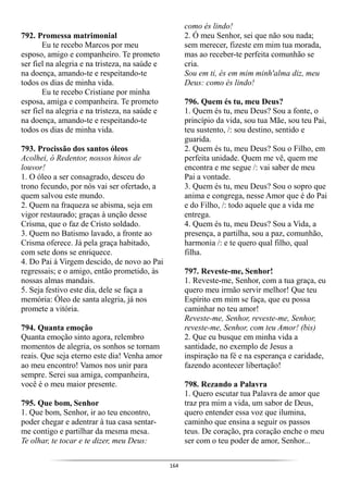 164
792. Promessa matrimonial
Eu te recebo Marcos por meu
esposo, amigo e companheiro. Te prometo
ser fiel na alegria e na tristeza, na saúde e
na doença, amando-te e respeitando-te
todos os dias de minha vida.
Eu te recebo Cristiane por minha
esposa, amiga e companheira. Te prometo
ser fiel na alegria e na tristeza, na saúde e
na doença, amando-te e respeitando-te
todos os dias de minha vida.
793. Procissão dos santos óleos
Acolhei, ó Redentor, nossos hinos de
louvor!
1. O óleo a ser consagrado, desceu do
trono fecundo, por nós vai ser ofertado, a
quem salvou este mundo.
2. Quem na fraqueza se abisma, seja em
vigor restaurado; graças à unção desse
Crisma, que o faz de Cristo soldado.
3. Quem no Batismo lavado, a fronte ao
Crisma oferece. Já pela graça habitado,
com sete dons se enriquece.
4. Do Pai à Virgem descido, de novo ao Pai
regressais; e o amigo, então prometido, às
nossas almas mandais.
5. Seja festivo este dia, dele se faça a
memória: Óleo de santa alegria, já nos
promete a vitória.
794. Quanta emoção
Quanta emoção sinto agora, relembro
momentos de alegria, os sonhos se tornam
reais. Que seja eterno este dia! Venha amor
ao meu encontro! Vamos nos unir para
sempre. Serei sua amiga, companheira,
você é o meu maior presente.
795. Que bom, Senhor
1. Que bom, Senhor, ir ao teu encontro,
poder chegar e adentrar à tua casa sentar-
me contigo e partilhar da mesma mesa.
Te olhar, te tocar e te dizer, meu Deus:
como és lindo!
2. Ó meu Senhor, sei que não sou nada;
sem merecer, fizeste em mim tua morada,
mas ao receber-te perfeita comunhão se
cria.
Sou em ti, és em mim minh'alma diz, meu
Deus: como és lindo!
796. Quem és tu, meu Deus?
1. Quem és tu, meu Deus? Sou a fonte, o
princípio da vida, sou tua Mãe, sou teu Pai,
teu sustento, /: sou destino, sentido e
guarida.
2. Quem és tu, meu Deus? Sou o Filho, em
perfeita unidade. Quem me vê, quem me
encontra e me segue /: vai saber de meu
Pai a vontade.
3. Quem és tu, meu Deus? Sou o sopro que
anima e congrega, nesse Amor que é do Pai
e do Filho, /: todo aquele que a vida me
entrega.
4. Quem és tu, meu Deus? Sou a Vida, a
presença, a partilha, sou a paz, comunhão,
harmonia /: e te quero qual filho, qual
filha.
797. Reveste-me, Senhor!
1. Reveste-me, Senhor, com a tua graça, eu
quero meu irmão servir melhor! Que teu
Espírito em mim se faça, que eu possa
caminhar no teu amor!
Reveste-me, Senhor, reveste-me, Senhor,
reveste-me, Senhor, com teu Amor! (bis)
2. Que eu busque em minha vida a
santidade, no exemplo de Jesus a
inspiração na fé e na esperança e caridade,
fazendo acontecer libertação!
798. Rezando a Palavra
1. Quero escutar tua Palavra de amor que
traz pra mim a vida, um sabor de Deus,
quero entender essa voz que ilumina,
caminho que ensina a seguir os passos
teus. De coração, pra coração enche o meu
ser com o teu poder de amor, Senhor...
 