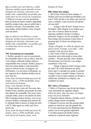 165
Que eu saiba ouvir tua Palavra, e saiba
silenciar, meditar, possa entender os teus
desígnios de salvação, relacionar com
minha vida, compartilhar teu perdão, que
saiba amar no teu serviço de evangelizar.
2. Palavra viva que vem me questionar
pela exclusão de tantos irmãos, dignidade,
partilha sempre mais, que eu saiba lutar e
construir a tua paz. Na comunhão, com
meu irmão, enche Senhor o meu coração
com teu amor...
Que eu saiba ler tua Palavra, e saiba
silenciar, meditar, possa entender os teus
desígnios de salvação, relacionar com
minha vida, compartilhar teu perdão, que
eu saiba amar no teu serviço de
evangelizar.
799. Sacramento da comunhão
1. Senhor, quando te vejo no sacramento
da comunhão sinto o céu se abrir e uma luz
a me atingir, esfriando minha cabeça e
esquentando meu coração. Senhor, graças e
louvores sejam dadas a todo momento,
quero te louvar na dor, na alegria e no
sofrimento, e se em meio à tribulação, eu
me esquecer de ti, ilumina minhas trevas
com Tua luz.
Jesus, fonte de misericórdia que jorra do
templo. Jesus, o Filho da Rainha. Jesus,
rosto divino do homem
Jesus, rosto humano de Deus.
2. Chego muitas vezes em Tua casa, meu
Senhor triste, abatido, precisando de amor,
mas depois da comunhão Tua casa é meu
coração então, sinto o céu dentro de mim.
Não comungo porque mereço, isso eu sei,
oh meu Senhor, comungo pois preciso de
ti. Quando faltei à missa, eu fugia de mim
e de Ti. Mas agora eu voltei, por favor
aceita-me.
Jesus, fonte de misericórdia que jorra do
templo. Jesus, o Filho da Rainha. Jesus,
rosto divino do homem. Jesus, rosto
humano de Deus.
800. Salmo dos amigos
1. Ah! Como é bom ter bons amigos, ó
Senhor, pois nos revelam tua bondade e teu
amor! Feliz me diz o seu olhar, que está em
casa o coração, e que eu posso me apoiar
em sua mão!
Amigo é raio de luar! Amigo é rio a
fecundar! Sabe alegrar-se na alegria que
nos vem. Conosco chora as nossas
lágrimas também! Amigo é sombra e
proteção! Amigo é luz na escuridão! Um
bom amigo não tem preço é puro dom, é
presente que Tu fazes aos amigos teus,
Senhor!
Amigo, obrigado; és vinho de alegria aos
passos meus! Contigo, a teu lado, /: feliz
caminho cada dia para Deus.
2. Ah! Como é belo ter amigos pra
encontrar, pois neles pode a nossa alma
confiar!... Na paz que dás, sinto, Senhor,
Tua presença viva em nós, e no amigo
reconheço a Tua voz!
Amigo é água no calor! Amigo é jóia
de valor! Se o bem fazemos ele apoia
nosso agir e o pecado nos ajuda a corrigir!
Amigo é rima e canção! Amigo é festa ao
coração! Com os meus amigos eu divido a
minha dor, multiplico as alegrias, me
completo no amor.
801. Salve, ó Francisco
1. Salve, ó Francisco, que do pé das fragas,
vens assinalado de sagradas chagas.
Cheio de amor, cheio de amor, as chagas
trazes do nosso Salvador.
2. Naquelas alturas ásperas, ermidas, em ti,
santas chagas foram esculpidas.
3. Quanto tu oravas com tão grande ardor,
quanto tu choravas com tão grande dor.
4. E com a presença do teu Redentor todo
monte viu-se com grande esplendor.
5. O olhar potente do Senhor eterno
encheu-te a alma de amor supremo.
 