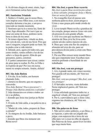 166
6. As divinas chagas de amor, sinais, logo
em ti formaram outras bem iguais.
802. Santíssima Trindade
1. Senhor e Criador, que és nosso Deus,
vem inspirar estes filhos teus, e em nossos
corações derrama a tua paz, e um povo
renovado ao mundo mostrarás.
2. Sentimos que tu és a nossa luz, fonte do
amor, fogo abrasador. Por isso é que ao
rezar em nome de Jesus, pedimos nesta
hora os dons do teu amor.
3. Se temos algum bem, virtude ou dom,
não vem de nós, vem do teu favor. Pois que
sem ti ninguém, ninguém pode ser bom. Só
tu podes criar a vida interior.
4. Infunde, pois, agora em todos nós, que
como irmãos, vamos refletir a luz do teu
saber e a força do querer. Afim de que
possamos, juntos, construir.
5. E juntos cantaremos sem cessar, cantos
de amor para te exaltar. És Pai, és Filho e
és Espírito de paz! Por isso em nossa
mente tu sempre reinarás. Amém, aleluia!
803. São João Batista
1. Um dia, lá na Judéia, um homem
chamado João,
/: clamava no deserto, que era urgente a
conversão.
Viva João Batista! Viva o precursor! /:
Porque João Batista anunciou o salvador!
2. João denunciava os crimes a todos: ao
rei e ao plebeu,
/: dizendo que Jesus traz justiça ao Reino
seu.
3. O rosto de João ardia, a sua palavra era a
espada:
/: "Mudai de vida, todos, preparai de Deus
a estrada!"
4. Às margens do rio Jordão, João batizava
o povo,
/: dizendo que Deus iria instaurar um
Reino novo!
804. São José, a quem Deus recorria
São José a quem Deus recorria pra salvar
a Jesus salvador, protegeste Jesus e Maria.
Vem ser nosso fiel protetor.
1. No evangelho José ali passas sem
nenhuma palavra dizer, assim pregas o
Cristo e suas graças pelo modo cristão de
viver.
2. Lá no templo Maria revela a grandeza de
teu coração, porque amavas Jesus vais com
ela procura-lo com grande aflição.
3. A fé viva com que recebeste em Maria o
mistério de Deus já te faz lá na corte
celeste um dos santos maiores do céu.
4. Deus que veste esta flor da campina e
alimenta mil aves do céu, para ser
providencia divina junto a cristo este Deus
te escolheu.
5. Pra seu filho crescer neste mundo Deus
não quis importante tutor. Escolheu num
mistério profundo a humildade de um
trabalhador.
805. São José, vem nos proteger
1. A ti, ó grande santo, nós vimos recorrer.
Nos guarda sob teu manto, oh! Vem nos
proteger!
São José, vem nos proteger! São José, vem
nos proteger!
2. O Salvador, na terra, vieste defender.
Nesta implacável guerra, oh! Vem nos
proteger.
3. A tua solicitude queremos todos ter, a
angelical virtude, oh! Vem nos proteger!
4. Por ti, a providência quis a Jesus valer,
rogamos tua clemência, oh! Vem nos
proteger!
806. São palavras de Jesus
1. Não servir a dois senhores, a seu Deus, e
as riquezas, e para não ser julgado não
julgar, com aspereza tira a trava do seu
olho para ver o cisco no olho de alguém.
São Palavras de Jesus, quem tiver ouvidos
que ouça muito bem.
 