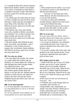 167
2. A vontade de Deus Pai é preciso praticar.
Quem disser Senhor, Senhor, nem sempre
vai se salvar. Construção na rocha firme é
o caminho certo para ir além. São Palavras
de Jesus, quem tiver ouvidos que ouça
muito bem.
3. Os cabelos que nós temos Deus já esteve
a contar, o Senhor nos quer tão bem, muito
mais que o sabiá, para que nos preparar, o
nosso Deus é Pai, tudo dele vem. São
Palavras de Jesus, quem tiver ouvidos que
ouça muito bem.
4. Não apenas sete vezes, mas setenta
vezes sete, o perdão é infinito sem alarde,
sem manchete. Se a ovelha se perder, com
muito carinho, pra casa ela vem. São
Palavras de Jesus, quem tiver ouvidos que
ouça muito bem.
5. Ide pelo mundo afora falando do meu
amor, sem medo, sem desespero - ante o
sofrimento e a dor. Estarei convosco
sempre, não vos deixarei, lutarei também.
São Palavras de Jesus, quem tiver ouvidos
que ouça muito bem.
807. Se a dor me visitar
1. Se a dor algum dia, Senhor, me visitar,
se o corpo algum dia, Senhor, não me
obedecer, se a mente algum dia, Senhor, já
não distinguir pra saber carregar minha
cruz olharei pra Jesus. (bis)
2. Sabiás ainda são sabiás mesmo quando
não cantam, águias feridas ainda são
águias, eu sei que elas são. Quando alguém
a podou a roseira chorou, mas depois se
vingou: deu mais rosas do que nunca!
Ninguém nasceu pra sofrer, mas a dor nos
faz crescer! (bis)
808. Se de mim depender
E se de mim depender, uma família eu vou
ter, uma família feliz eu vou ter se de mim
depender. (bis)
E se de nós depender, nossa família vai ser,
nossa família vai ser mais uma família
feliz.
1. Meu coração tem um sonho, e eu sei que
vai acontecer: passar a vida inteirinha ao
lado do meu bem querer.
Era uma vez um riacho que outro
riacho abraçou. Os dois formaram um rio,
e o rio pro mar deslizou.
2. Era uma vez duas luzes brilhando
sozinhas demais, alguém uniu essas luzes,
e agora elas brilham bem mais.
Há uma pessoa que eu amo, que eu
amo até mais não poder. Ai não, eu não
saberia viver sem o meu bem querer.
809. Se tu nos ama
Se tu nos ama então nos chama. Amar é
partilhar. Quem ama chama, quer atenção.
Todo amor termina em vocação. (bis)
1. Eu sei que fui chamado e sou chamado,
vocacionado pra fazer a paz. O que eu
preciso é aprender bem mais sobre o jeito
de fazer a paz.
2. Eu sei que a minha vida é bem mais vida
quando eu me sinto fazedor da paz. O que
eu preciso é aprender bem mais sobre o
jeito de fazer a paz.
810. Senhor, fazei de mim
1. Onde há dúvida, que eu leve a fé. Onde
há ódio, que eu leve o amor. Onde há
ofensa, que eu leve perdão. Onde há
discórdia, que eu leve união. Onde há erro,
que eu leve verdade. Onde há desespero,
que eu leve esperança. Onde há trevas, que
eu leve a luz. Onde há tristeza, que eu leve
a alegria.
Senhor, fazei de mim um instrumento de
vossa paz... (4x)
2. Ó Mestre, que eu não busque tanto ser
consolado, mas consolar, ser
compreendido, mas compreender, ser
amado, mas amar. Porque é dando que se
recebe, esquecendo que se encontra,
perdoando que se encontra o perdão,
morrendo que se ressuscita para a vida
 