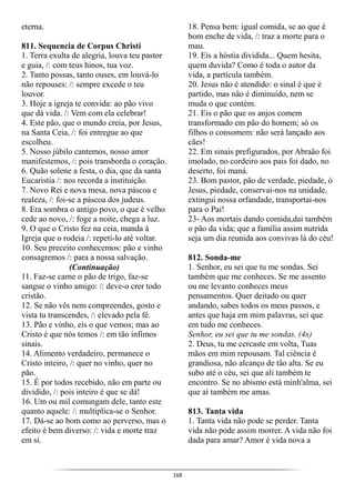 168
eterna.
811. Sequencia de Corpus Christi
1. Terra exulta de alegria, louva teu pastor
e guia, /: com teus hinos, tua voz.
2. Tanto possas, tanto ouses, em louvá-lo
não repouses: /: sempre excede o teu
louvor.
3. Hoje a igreja te convida: ao pão vivo
que dá vida. /: Vem com ela celebrar!
4. Este pão, que o mundo creia, por Jesus,
na Santa Ceia, /: foi entregue ao que
escolheu.
5. Nosso júbilo cantemos, nosso amor
manifestemos, /: pois transborda o coração.
6. Quão solene a festa, o dia, que da santa
Eucaristia /: nos recorda a instituição.
7. Novo Rei e nova mesa, nova páscoa e
realeza, /: foi-se a páscoa dos judeus.
8. Era sombra o antigo povo, o que é velho
cede ao novo, /: foge a noite, chega a luz.
9. O que o Cristo fez na ceia, manda à
Igreja que o rodeia /: repeti-lo até voltar.
10. Seu preceito conhecemos: pão e vinho
consagremos /: para a nossa salvação.
(Continuação)
11. Faz-se carne o pão de trigo, faz-se
sangue o vinho amigo: /: deve-o crer todo
cristão.
12. Se não vês nem compreendes, gosto e
vista tu transcendes, /: elevado pela fé.
13. Pão e vinho, eis o que vemos; mas ao
Cristo é que nós temos /: em tão ínfimos
sinais.
14. Alimento verdadeiro, permanece o
Cristo inteiro, /: quer no vinho, quer no
pão.
15. É por todos recebido, não em parte ou
dividido, /: pois inteiro é que se dá!
16. Um ou mil comungam dele, tanto este
quanto aquele: /: multiplica-se o Senhor.
17. Dá-se ao bom como ao perverso, mas o
efeito é bem diverso: /: vida e morte traz
em si.
18. Pensa bem: igual comida, se ao que é
bom enche de vida, /: traz a morte para o
mau.
19. Eis a hóstia dividida... Quem hesita,
quem duvida? Como é toda o autor da
vida, a partícula também.
20. Jesus não é atendido: o sinal é que é
partido, mas não é diminuído, nem se
muda o que contém.
21. Eis o pão que os anjos comem
transformado em pão do homem; só os
filhos o consomem: não será lançado aos
cães!
22. Em sinais prefigurados, por Abraão foi
imolado, no cordeiro aos pais foi dado, no
deserto, foi maná.
23. Bom pastor, pão de verdade, piedade, ó
Jesus, piedade, conservai-nos na unidade,
extingui nossa orfandade, transportai-nos
para o Pai!
23- Aos mortais dando comida,dai também
o pão da vida; que a família assim nutrida
seja um dia reunida aos convivas lá do céu!
812. Sonda-me
1. Senhor, eu sei que tu me sondas. Sei
também que me conheces. Se me assento
ou me levanto conheces meus
pensamentos. Quer deitado ou quer
andando, sabes todos os meus passos, e
antes que haja em mim palavras, sei que
em tudo me conheces.
Senhor, eu sei que tu me sondas. (4x)
2. Deus, tu me cercaste em volta, Tuas
mãos em mim repousam. Tal ciência é
grandiosa, não alcanço de tão alta. Se eu
subo até o céu, sei que ali também te
encontro. Se no abismo está minh'alma, sei
que aí também me amas.
813. Tanta vida
1. Tanta vida não pode se perder. Tanta
vida não pode assim morrer. A vida não foi
dada para amar? Amor é vida nova a
 