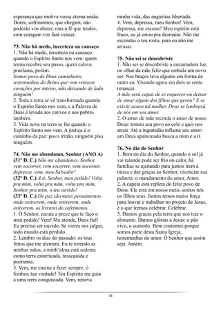16
esperança que motiva vossa eterna união.
Dores, sofrimentos, que chegam, não
poderão vos abater, mas a fé que tendes,
com coragem vos fará vencer.
73. Não há medo, incerteza ou cansaço
1. Não há medo, incerteza ou cansaço
quando o Espírito Santo nos vem: quem
temia recobre seu passo, quem calava
proclama, porém.
Somos povo de Deus caminheiro,
testemunhas do Reino que vem renovar
corações por inteiro, não deixando de lado
ninguém!
2. Toda a terra se vê transformada quando
o Espírito Santo nos vem, e a Palavra de
Deus é levada aos cativos e aos pobres
também.
3. Vida nova na terra se faz quando o
Espírito Santo nos vem. A justiça é o
caminho da paz: povo irmão, ninguém pisa
ninguém.
74. Não me abandones, Senhor (ANO A)
(31º D. C.) Não me abandones, Senhor,
vem socorrer, vem socorrer, vem socorrer,
depressa, vem, meu Salvador!
(32º D. C.) A ti, Senhor, meu pedido! Volta
pra mim, volta pra mim, volta pra mim,
Senhor pra mim, o teu ouvido!
(33º D. C.) De paz são meus pensamentos,
onde estiverem, onde estiverem, onde
estiverem, os livrarei do sofrimento.
1. Ó Senhor, escuta a prece que te faço o
meu pedido! Vem! Me atende, Deus fiel!
Eu preciso ser ouvido. Se vieres nos julgar,
todo mundo está perdido.
2. Lembro os dias do passado: os teus
feitos que me alentam. Eu te estendo as
minhas mãos, a minh’alma está sedenta
como terra esturricada, ressequida e
poeirenta.
3. Vem, me ensina a fazer sempre, ó
Senhor, tua vontade! Teu Espírito me guia
a uma terra conquistada. Vem, renova
minha vida, das angústias libertada.
4. Vem, depressa, meu Senhor! Vem,
depressa, me escutar! Meu espírito está
fraco, eu já estou pra desmaiar. Não me
escondas o teu rosto, para eu não me
arrasar.
75. Não sei se descobriste
1. Não sei se descobriste a encantadora luz,
no olhar da mãe feliz que embala um novo
ser. Nos braços leva alguém em forma de
outro eu. Vivendo agora em dois se sente
renascer.
A mãe será capaz de se esquecer ou deixar
de amar algum dos filhos que gerou? E se
existir acaso tal mulher, Deus se lembrará
de nós em seu amor.
2. O amor de mãe recorda o amor de nosso
Deus: tomou seu povo ao colo e quis nos
atrair. Até a ingratidão inflama seu amor:
um Deus apaixonado busca a mim e a ti.
76. No dia do Senhor
1. Bem no dia do Senhor, quando o sol já
vai raiando pode ser frio ou calor, há
famílias se ajeitando para juntos irem à
missa e dar graças ao Senhor, vivenciar sua
palavra: o mandamento do amor. Amor.
2. A capela está repleta do feliz povo de
Deus. Ele está em nosso meio, somos nós
os filhos seus. Juntos temos maior força
para louvar e trabalhar no projeto de Jesus,
é o que iremos celebrar. Celebrar.
3. Damos graças pela terra que nos traz o
alimento. Damos glórias a Jesus: o pão
vivo, o sustento. Bem contentes porque
somos parte desta Santa Igreja,
testemunhas do amor. Ó Senhor que assim
seja. Amém.
 