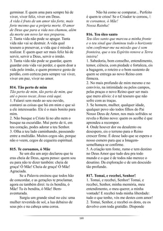 169
germinar. E quem ama para sempre há de
viver, viver feliz, viver em Deus.
A vida é fruto de um amor tão forte, mais
forte mesmo que a própria morte. O amor
de Deus que para a vida nos chamou, além
da morte um novo lar nos preparou.
2. Tanta vida não pode se apagar. Tanta
vida não vai se destruir. A vida qual
tesouro a preservar, a vida que é missão a
realizar. E quem quer ser mais feliz há de
servir, servir a Deus, servir o irmão.
3. Tanta vida não pode se guardar, quem
guardar esta vida vai perder, e quem doar a
vida pelo irmão, e quem promove gesto de
perdão, com certeza para sempre vai viver,
viver em paz, viver no amor.
814. Tão perto de mim
Tão perto de mim, tão perto de mim, que
até o posso tocar, Jesus está aqui.
1. Falarei sem medo ao seu ouvido,
contarei as coisas que há em mim e que só
a ele interessarão. Ele é o mais bonito para
mim.
2. Não busque a Cristo lá no alto nem o
busque na escuridão. Mui perto de ti, em
teu coração, podes adorar a teu Senhor.
3. Olha a teu lado caminhando, passeando
entre a multidão. Muitos cegos são, porque
não o veem, cegos de cegueira espiritual.
815. Te coroamos, ó Mãe
Se um dia um anjo declarou que tu
eras cheia de Deus, agora penso: quem sou
eu para não te dizer também: cheia de
graça! Ó Mãe! Cheia de graça! Ó Mãe!
Agraciada.
Se a Palavra ensinou que todos hão
de concordar, e as gerações te proclamar,
agora eu também direi: tu és bendita, ó
Mãe! Tu és bendita, ó Mãe! Bem-
aventurada.
Surgiu um grande sinal no céu: uma
mulher revestida de sol, a lua debaixo de
seus pés e na cabeça uma coroa.
Não há como se comparar... Perfeito
é quem te criou! Se o Criador te coroou, /:
te coroamos, ó Mãe!
Nossa Rainha!
816. Teu óleo santo
Teu óleo santo que marcou a minha fronte
e o teu sinal que iluminou todo o horizonte
vêm confirmar-me na missão que é sem
fronteira, que o teu Espírito renove a Terra
inteira!
1. Sabedoria, bom conselho, entendimento,
temor, ciência, com piedade e fortaleza, eis
a bagagem, o roteiro e o bom sustento de
quem se entrega ao novo Reino com
firmeza.
2. No mais profundo de mim mesmo e no
convívio, na intimidade ou pelos campos,
pelas praças o novo Reino quer ser mais
que mero alívio: é o tal tesouro que não
sofre com as traças.
3. Se homem, mulher, qualquer idade,
qualquer povo são todos filhos do Pai
Nosso Deus de Amor, nos mais sofridos se
revela o Reino novo: quem os acolhe é que
aprendeu a recompor.
4. Onde houver dor ou desalento ou
desespero, eis o terreno para o Reino
crescer firme. É desse lado que se espera o
nosso esmero para que a Imagem-
semelhança se confirme.
5. A criação tem fonte, rumo e tem destino
no Deus Amor que tudo deu pra todo
mundo e o que é de todos não merece o
desatino. Da exploração e de um descuido
tão profundo.
817. Tomai, e recebei, Senhor!
1. Tomai, e recebei, Senhor! Tomai, e
recebei, Senhor, minha memória, meu
entendimento, o meu querer, a minha
vontade! E recebei toda minha liberdade:
tudo o que tenho, vós me destes com amor!
2. Tomai, Senhor, e recebei os dons, eu os
devolvo com toda gratidão. Disponde
 