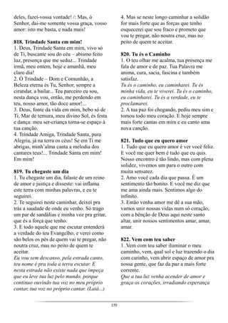 170
deles, fazei-vossa vontade! /: Mas, ó
Senhor, dai-me somente vossa graça, vosso
amor: isto me basta, e nada mais!
818. Trindade Santa em mim!
1. Deus, Trindade Santa em mim, vivo só
de Ti, buscante sou do céu – abismo feito
luz, presença que me seduz... Trindade
irmã, meu ontem, hoje e amanhã, meu
claro dia!
2. Ó Trindade – Dom e Comunhão, a
Beleza eterna és Tu, Senhor, sempre a
cirandar, a bailar... Teu parceiro eu sou,
nesta dança vou, então, me perdendo em
teu, nosso amor, tão doce amor!...
3. Deus, fonte da vida em mim, bebo só de
Ti, Mar de ternura, meu divino Sol, és festa
e dança: meu ser-criança torna-se espaço à
tua canção.
4. Trindade Amiga, Trindade Santa, pura
Alegria, já na terra os céus! Se em Ti me
abrigas, minh’alma canta a melodia dos
cantares teus!... Trindade Santa em mim!
Em mim!
819. Tu chegaste um dia
1. Tu chegaste um dia, falaste de um reino
de amor e justiça e disseste: vai inflama
este terra com minhas palavras, e eu te
seguirei.
2. Te seguirei neste caminhar, deixei pra
trás a saudade de onde eu venho. Só trago
um par de sandálias e minha voz pra gritar,
que és a força que tenho.
3. E todo aquele que me escutar entenderá
a verdade do teu Evangelho, e verei como
são belos os pés de quem vai te pregar, não
noutra cruz, mas no peito de quem te
aceitar.
Eu vou sem descanso, pela estrada canto,
teu nome é pra toda a terra escutar. E
nesta estrada não existe nada que impeça
que eu leve tua luz pelo mundo, porque
continuo ouvindo tua voz no meu próprio
cantar, tua voz no próprio cantar. (Laiá...)
4. Mas se neste longo caminhar a solidão
for mais forte que as forças que tenho
esquecerei que sou fraco e prometo que
vou te pregar, não noutra cruz, mas no
peito de quem te aceitar.
820. Tu és o Caminho
1. O teu olhar me acalma, tua presença me
fala de amor e de paz. Tua Palavra me
anima, cura, sacia, fascina e também
satisfaz.
Tu és o caminho, eu caminharei. Tu és
minha vida, eu te viverei. Tu és o caminho,
eu caminharei. Tu és a verdade, eu te
proclamarei.
2. A tua paz foi chegando, pediu meu sim e
tomou todo meu coração. E hoje sempre
mais forte cantas em mim e eu canto uma
nova canção.
821. Tudo que eu quero amor
1. Tudo que eu quero amor é ver você feliz.
E você me quer bem é tudo que eu quis.
Nosso encontro é tão lindo, mas com plena
solidez, vivemos um para o outro com
muita sensatez.
2. Amo você cada dia que passa. É um
sentimento tão bonito. E você me diz que
me ama ainda mais. Sentimos algo do
infinito.
3. Então venha amor me dê a sua mão,
vamos unir nossas vidas num só coração,
com a bênção de Deus aqui neste santo
altar, unir nossos sentimentos amar, amar,
amar.
822. Vem com teu saber
1. Vem com teu saber iluminar o meu
caminho, vem, qual sol e luz trazendo o dia
com carinho, vem abrir espaço de amor pra
nossa gente, que faz da paz a mais forte
corrente.
Que a tua luz venha acender de amor e
graça os corações, irradiando esperança
 