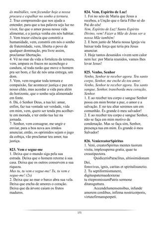 171
às multidões, vem fecundar hoje a nossa
procura e espalhar no sonho a ternura.
2. Traz compreensão que nos ajuda a
entender, para que a tua palavra seja luz no
viver, faz que o amor possa nossa vida
alimentar, e a justiça venha em nós habitar.
3. Vem trazer ciência que constrói a
humanidade, vem, constrói em nós o sonho
de fraternidade, vem, liberta o povo de
qualquer dominação, pra livre assim,
proclamar libertação.
4. Vê no mar da vida a fortaleza da ternura,
vem, ampara os fracos no aconchego e
candura, sê toda razão que move o homem
pra ser bom, e faz de nós uma entrega, um
dom.
5. Vem, vem resgatar toda ternura e
compaixão, faz acontecer justiça e paz em
nosso chão, mas acordar a vida para além
do horizonte, que o sonho seja alimentado
em fonte.
6. Dá, ó Senhor Deus, a tua lei: amar,
enfim, faz tua vontade ser verdade, vida
em mim, vem, quero ser tenda pra acolher-
te em morada, e ter então tua luz na
jornada.
7. Senhor, vem consagrar, me ungir e
enviar, para a boa nova aos irmãos
anunciar, então, os oprimidos sejam o jugo
da cobiça, vão proclamar teu amor, tua
justiça.
823. Vem e segue-me
1. Deixa que o mundo siga pela sua
estrada. Deixa que o homem retorne à sua
casa. Deixa que os outros conservem a sua
riqueza.
Mas tu, tu vem e segue-me! Tu, tu vem e
segue-me! (2x)
2. Deixa que ao mar o barco abra sua vela.
Deixa que encha de amores o coração.
Deixa que da árvore caiam os frutos
maduros.
824. Vem, Espírito de Luz!
1. Foi no seio de Maria que Jesus a
recebeu, a Unção que o faria Filho só do
Pai do céu!
Vem, Espírito de Luz! Santo Espírito
Divino, vem! Fazer a Mãe de Jesus ser a
nossa Mãe também!
2. E bem junto de Maria nossa Igreja viu
baixar toda força que teria pra Jesus
anunciar.
3. Hoje tantos desunidos vivem sem calor
nem luz: por Maria reunidos, vamos lhes
levar Jesus!
825. Venho, Senhor
Venho, Senhor te receber agora. Teu santo
corpo, Senhor, me enche do teu amor.
Venho, Senhor te receber agora. Teu santo
sangue, Senhor, transborda meu coração,
Senhor.
1. E ao receber teu corpo e sangue Senhor
possa em mim brotar a paz, o amor e a
salvação. E no teu altar seremos um em
comunhão. És grande ó meu salvador!
2. E ao receber teu corpo e sangue Senhor,
não se faça em mim motivo de
condenação. Mas se faça sim, Senhor,
presença tua em mim. És grande ó meu
Salvador!
826. VenicreatorSpiritus
1. Veni, creatorSpiritus mentes tuorum
visita, implesuperna gratia, quae tu
creastipectora.
QuidicerisParaclitus, altissimidonum
Dei,
fonsvivus, ignis, caritas et spiritalisunctio.
2. Tu septiformismunere,
digituspaternaedexterae
tu ritepromissumPatris sermone
ditansguttura.
Accendelumensensibus, infunde
amorem cordibus, infirma nostricorporis,
virtutefirmansperpeti.
 