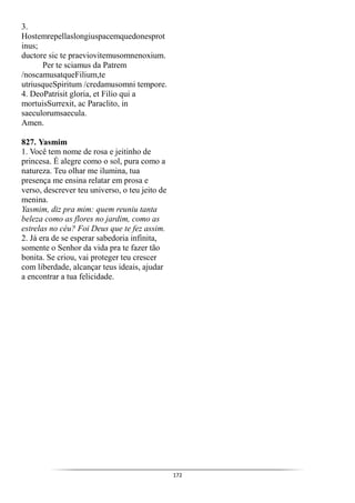 172
3.
Hostemrepellaslongiuspacemquedonesprot
inus;
ductore sic te praeviovitemusomnenoxium.
Per te sciamus da Patrem
/noscamusatqueFilium,te
utriusqueSpiritum /credamusomni tempore.
4. DeoPatrisit gloria, et Filio qui a
mortuisSurrexit, ac Paraclito, in
saeculorumsaecula.
Amen.
827. Yasmim
1. Você tem nome de rosa e jeitinho de
princesa. É alegre como o sol, pura como a
natureza. Teu olhar me ilumina, tua
presença me ensina relatar em prosa e
verso, descrever teu universo, o teu jeito de
menina.
Yasmim, diz pra mim: quem reuniu tanta
beleza como as flores no jardim, como as
estrelas no céu? Foi Deus que te fez assim.
2. Já era de se esperar sabedoria infinita,
somente o Senhor da vida pra te fazer tão
bonita. Se criou, vai proteger teu crescer
com liberdade, alcançar teus ideais, ajudar
a encontrar a tua felicidade.
 