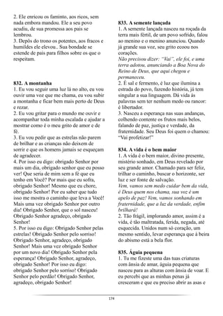 174
2. Ele enricou os faminto, aos ricos, sem
nada embora mandou. Ele a seu povo
acudiu, de sua promessa aos pais se
lembrou.
3. Depôs do trono os potentes, aos fracos e
humildes ele elevou.. Sua bondade se
estende de pais para filhos sobre os que o
respeitam.
832. A montanha
1. Eu vou seguir uma luz lá no alto, eu vou
ouvir uma voz que me chama, eu vou subir
a montanha e ficar bem mais perto de Deus
e rezar.
2. Eu vou gritar para o mundo me ouvir e
acompanhar toda minha escalada e ajudar a
mostrar como é o meu grito de amor e de
fé.
3. Eu vou pedir que as estrelas não parem
de brilhar e as crianças não deixem de
sorrir e que os homens jamais se esqueçam
de agradecer.
4. Por isso eu digo: obrigado Senhor por
mais um dia, obrigado senhor que eu posso
ver! Que seria de mim sem a fé que eu
tenho em Você? Por mais que eu sofra,
obrigado Senhor! Mesmo que eu chore,
obrigado Senhor! Por eu saber que tudo
isso me mostra o caminho que leva a Você!
Mais uma vez obrigado Senhor por outro
dia! Obrigado Senhor, que o sol nasceu!
Obrigado Senhor agradeço, obrigado
Senhor!
5. Por isso eu digo: Obrigado Senhor pelas
estrelas! Obrigado Senhor pelo sorriso!
Obrigado Senhor, agradeço, obrigado
Senhor! Mais uma vez obrigado Senhor
por um novo dia! Obrigado Senhor pela
esperança! Obrigado Senhor, agradeço,
obrigado Senhor! Por isso eu digo:
obrigado Senhor pelo sorriso! Obrigado
Senhor pelo perdão! Obrigado Senhor,
agradeço, obrigado Senhor!
833. A semente lançada
1. A semente lançada nasceu na roçada da
terra mais fértil, de um povo sofrido, falou
ao menino e o menino anunciou. Quando
já grande sua voz, seu grito ecoou nos
corações.
Não precisou dizer: “Vai”, ele foi, e uma
terra adotou, anunciando a Boa Nova do
Reino de Deus, que aqui chegou e
permaneceu.
2. É sal e fermento, é luz que ilumina a
estrada do povo, fazendo história, já tem
singular a sua linguagem. Dá vida às
palavras sem ter nenhum medo ou rancor:
é libertador.
3. Nasceu a esperança nas suas andanças,
colhendo contente os frutos mais belos,
falando de paz, justiça e verdade, da
fraternidade. Seu Deus foi quem o chamou:
“Vai profetizar!”
834. A vida é o bem maior
1. A vida é o bem maior, divino presente,
mistério sonhado, em Deus revelado por
seu grande amor. Chamado para ser feliz,
trilhar o caminho, buscar o horizonte, ser
luz e ser fonte de salvação.
Vem, vamos sem medo cuidar bem da vida,
é Deus quem nos chama, sua voz é um
apelo de paz! Vem, vamos sonhando em
fraternidade, que a luz da verdade, enfim
brilhará!
2. Tão frágil, implorando amor, assim é a
vida, é tão maltratada, ferida, negada, até
esquecida. Unidos num só coração, um
mesmo sentido, levar esperança que à beira
do abismo está a bela flor.
835. Águia pequena
1. Tu me fizeste uma das tuas criaturas
com ânsia de amar, águia pequena que
nasceu para as alturas com ânsia de voar. E
eu percebi que as minhas penas já
cresceram e que eu preciso abrir as asas e
 
