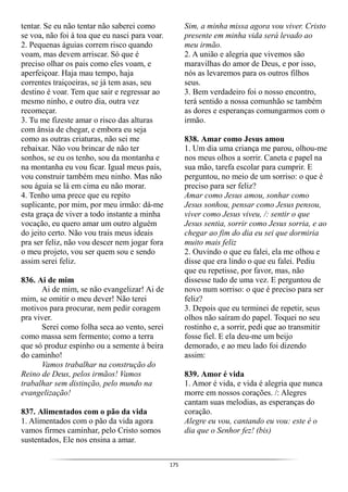175
tentar. Se eu não tentar não saberei como
se voa, não foi à toa que eu nasci para voar.
2. Pequenas águias correm risco quando
voam, mas devem arriscar. Só que é
preciso olhar os pais como eles voam, e
aperfeiçoar. Haja mau tempo, haja
correntes traiçoeiras, se já tem asas, seu
destino é voar. Tem que sair e regressar ao
mesmo ninho, e outro dia, outra vez
recomeçar.
3. Tu me fizeste amar o risco das alturas
com ânsia de chegar, e embora eu seja
como as outras criaturas, não sei me
rebaixar. Não vou brincar de não ter
sonhos, se eu os tenho, sou da montanha e
na montanha eu vou ficar. Igual meus pais,
vou construir também meu ninho. Mas não
sou águia se lá em cima eu não morar.
4. Tenho uma prece que eu repito
suplicante, por mim, por meu irmão: dá-me
esta graça de viver a todo instante a minha
vocação, eu quero amar um outro alguém
do jeito certo. Não vou trais meus ideais
pra ser feliz, não vou descer nem jogar fora
o meu projeto, vou ser quem sou e sendo
assim serei feliz.
836. Ai de mim
Ai de mim, se não evangelizar! Ai de
mim, se omitir o meu dever! Não terei
motivos para procurar, nem pedir coragem
pra viver.
Serei como folha seca ao vento, serei
como massa sem fermento; como a terra
que só produz espinho ou a semente à beira
do caminho!
Vamos trabalhar na construção do
Reino de Deus, pelos irmãos! Vamos
trabalhar sem distinção, pelo mundo na
evangelização!
837. Alimentados com o pão da vida
1. Alimentados com o pão da vida agora
vamos firmes caminhar, pelo Cristo somos
sustentados, Ele nos ensina a amar.
Sim, a minha missa agora vou viver. Cristo
presente em minha vida será levado ao
meu irmão.
2. A união e alegria que vivemos são
maravilhas do amor de Deus, e por isso,
nós as levaremos para os outros filhos
seus.
3. Bem verdadeiro foi o nosso encontro,
terá sentido a nossa comunhão se também
as dores e esperanças comungarmos com o
irmão.
838. Amar como Jesus amou
1. Um dia uma criança me parou, olhou-me
nos meus olhos a sorrir. Caneta e papel na
sua mão, tarefa escolar para cumprir. E
perguntou, no meio de um sorriso: o que é
preciso para ser feliz?
Amar como Jesus amou, sonhar como
Jesus sonhou, pensar como Jesus pensou,
viver como Jesus viveu, /: sentir o que
Jesus sentia, sorrir como Jesus sorria, e ao
chegar ao fim do dia eu sei que dormiria
muito mais feliz
2. Ouvindo o que eu falei, ela me olhou e
disse que era lindo o que eu falei. Pediu
que eu repetisse, por favor, mas, não
dissesse tudo de uma vez. E perguntou de
novo num sorriso: o que é preciso para ser
feliz?
3. Depois que eu terminei de repetir, seus
olhos não saíram do papel. Toquei no seu
rostinho e, a sorrir, pedi que ao transmitir
fosse fiel. E ela deu-me um beijo
demorado, e ao meu lado foi dizendo
assim:
839. Amor é vida
1. Amor é vida, e vida é alegria que nunca
morre em nossos corações. /: Alegres
cantam suas melodias, as esperanças do
coração.
Alegre eu vou, cantando eu vou: este é o
dia que o Senhor fez! (bis)
 