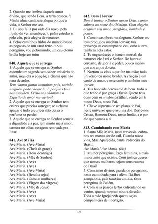 176
2. Quando me lembro daquele amor
divino, que sendo Deus, à terra desceu. /:
Minha alma canta e se alegra porque a
vida, o Senhor me deu.
3. Eu sou feliz por cada dia novo, pela
ilusão de ver amanhecer, /: pelas estrelas e
pelo céu, pela alegria de renascer.
4. Pelos caminhos áridos do mundo busco
as pegadas de um amor feliz. /: Sou
peregrino, vou pelo mundo, um céu eterno
brilha hoje em mim.
840. Aquele que se entrega
1. Aquele que se entrega ao Senhor
esconde um segredo sem saber: mistério do
amor, inquieta o coração, é chama que não
para de arder.
Vem, vamos juntos caminhar, pois, sozinho
ninguém pode chegar lá, /: porque Deus
nos escolheu, Cristo nos chamou e o
Espírito de amor nos enviou!
2. Aquele que se entrega ao Senhor tem
cruzes que precisa carregar; se a chama
apagar e tudo escurecer não deixa o
perfume se perder.
3. Aquele que se entrega ao Senhor semeia
a dignidade e a paz, tem muito mais amor,
ternura no olhar, coragem renovada pra
lutar.
841. Ave Maria
Ave Maria. (Ave Maria)
Ave Maria. (Cheia de graça)
Ave Maria. (Deus é contigo)
Ave Maria. (Mãe do Senhor)
Ave Maria. (Ave)
Ave Maria. (Ave)
Ave Maria. (Ave Maria)
Ave Maria. (Bendita sejas)
Ave Maria. (Entre as mulheres)
Ave Maria. (Virgem das virgens)
Ave Maria. (Mãe de Jesus)
Ave Maria. (Ave)
Ave Maria. (Ave)
Ave Maria. (Ave Maria)
842. Bom é louvar
Bom é louvar o Senhor, nosso Deus, cantar
salmos ao nome do Altíssimo. Com alegria
aclamar seu amor, sua glória, bondade e
poder.
1. Como tuas obras me alegram, Senhor; os
teus prodígios suscitam louvor; tua
presença eu contemplo no céu, olho a terra,
também nela estás.
2. Tu engrandeces o homem mortal: da
natureza ele é rei e Senhor. De honra o
coroaste, de glória e poder, pouco menos
que aos anjos do céu.
3. Narram os céus o que fez tua mão; todo
universo teu nome bendiz. A criação é um
canto de amor, e esse canto é também meu
louvor.
4. Tua bondade cercou-me de bens, tudo o
que tenho é por graça e favor. Quero teus
dons com os irmãos partilhar, vendo em ti
nosso Deus, nosso Pai.
5. Chave suprema de um plano de Pai,
neste universo que evolui na dor. Deste-nos
Cristo, Homem-Deus, nosso Irmão, e é por
ele que vamos a ti.
843. Caminhando com Maria
1. Santa Mãe Maria, nesta travessia, cubra-
nos teu manto cor de anil. Guarda nossa
vida, Mãe Aparecida, Santa Padroeira do
Brasil.
Ave Maria! Ave Maria! (bis)
2. Mulher peregrina, força feminina, a mais
importante que existiu. Com justiça queres
que nossas mulheres, sejam construtoras
do Brasil
3. Com amor divino, guarda os peregrinos,
nesta caminhada para o além. Dá-lhes
companhia, pois também um dia, foste
peregrina de Belém.
4. Com seus passos lentos enfrentando os
ventos, quando sopram noutra direção.
Toda a mãe Igreja pede que tu sejas
companheira de libertação.
 