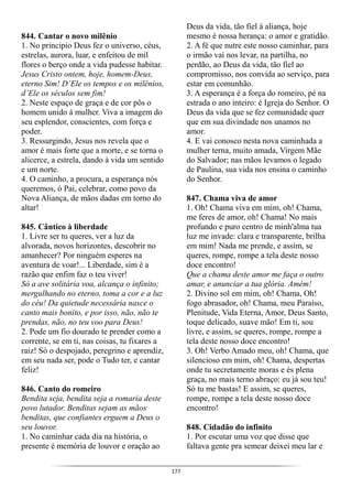 177
844. Cantar o novo milênio
1. No principio Deus fez o universo, céus,
estrelas, aurora, luar, e enfeitou de mil
flores o berço onde a vida pudesse habitar.
Jesus Cristo ontem, hoje, homem-Deus,
eterno Sim! D’Ele os tempos e os milênios,
d’Ele os séculos sem fim!
2. Neste espaço de graça e de cor pôs o
homem unido à mulher. Viva a imagem do
seu esplendor, conscientes, com força e
poder.
3. Ressurgindo, Jesus nos revela que o
amor é mais forte que a morte, e se torna o
alicerce, a estrela, dando à vida um sentido
e um norte.
4. O caminho, a procura, a esperança nós
queremos, ó Pai, celebrar, como povo da
Nova Aliança, de mãos dadas em torno do
altar!
845. Cântico à liberdade
1. Livre ser tu queres, ver a luz da
alvorada, novos horizontes, descobrir no
amanhecer? Por ninguém esperes na
aventura de voar!... Liberdade, sim é a
razão que enfim faz o teu viver!
Só a ave solitária voa, alcança o infinito;
mergulhando no eterno, toma a cor e a luz
do céu! Da quietude necessária nasce o
canto mais bonito, e por isso, não, não te
prendas, não, no teu voo para Deus!
2. Pode um fio dourado te prender como a
corrente, se em ti, nas coisas, tu fixares a
raiz! Só o despojado, peregrino e aprendiz,
em seu nada ser, pode o Tudo ter, e cantar
feliz!
846. Canto do romeiro
Bendita seja, bendita seja a romaria deste
povo lutador. Benditas sejam as mãos
benditas, que confiantes erguem a Deus o
seu louvor.
1. No caminhar cada dia na história, o
presente é memória de louvor e oração ao
Deus da vida, tão fiel à aliança, hoje
mesmo é nossa herança: o amor e gratidão.
2. A fé que nutre este nosso caminhar, para
o irmão vai nos levar, na partilha, no
perdão, ao Deus da vida, tão fiel ao
compromisso, nos convida ao serviço, para
estar em comunhão.
3. A esperança é a força do romeiro, pé na
estrada o ano inteiro: é Igreja do Senhor. O
Deus da vida que se fez comunidade quer
que em sua divindade nos unamos no
amor.
4. E vai conosco nesta nova caminhada a
mulher terna, muito amada, Virgem Mãe
do Salvador; nas mãos levamos o legado
de Paulina, sua vida nos ensina o caminho
do Senhor.
847. Chama viva de amor
1. Oh! Chama viva em mim, oh! Chama,
me feres de amor, oh! Chama! No mais
profundo e puro centro de minh'alma tua
luz me invade: clara e transparente, brilha
em mim! Nada me prende, e assim, se
queres, rompe, rompe a tela deste nosso
doce encontro!
Que a chama deste amor me faça o outro
amar, e anunciar a tua glória. Amém!
2. Divino sol em mim, oh! Chama, Oh!
fogo abrasador, oh! Chama, meu Paraíso,
Plenitude, Vida Eterna, Amor, Deus Santo,
toque delicado, suave mão! Em ti, sou
livre, e assim, se queres, rompe, rompe a
tela deste nosso doce encontro!
3. Oh! Verbo Amado meu, oh! Chama, que
silencioso em mim, oh! Chama, despertas
onde tu secretamente moras e és plena
graça, no mais terno abraço: eu já sou teu!
Só tu me bastas! E assim, se queres,
rompe, rompe a tela deste nosso doce
encontro!
848. Cidadão do infinito
1. Por escutar uma voz que disse que
faltava gente pra semear deixei meu lar e
 