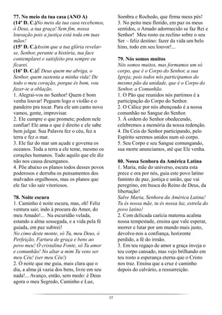 17
77. No meio da tua casa (ANO A)
(14º D. C.)No meio da tua casa recebemos,
ó Deus, a tua graça! Sem fim, nossa
louvação pois a justiça está toda em tuas
mãos!
(15º D. C.)Assim que a tua glória revelar-
se, Senhor, perante a história, tua face
contemplarei e satisfeito pra sempre eu
ficarei.
(16º D. C.)É Deus quem me abriga, o
Senhor, quem sustenta a minha vida! De
todo o meu coração, porque és bom, vou
fazer-te a oblação.
1. Alegrai-vos no Senhor! Quem é bom
venha louvar! Peguem logo o violão e o
pandeiro pra tocar. Para ele um canto novo
vamos, gente, improvisar.
2. Ele cumpre o que promete; podem nele
confiar! Ele ama o que é direito e ele sabe
bem julgar. Sua Palavra fez o céu, fez a
terra e fez o mar.
3. Ele faz do mar um açude e governa os
oceanos. Toda a terra a ele teme, mesmo os
corações humanos. Tudo aquilo que ele diz
não nos causa desenganos.
4. Põe abaixo os planos todos desses povos
poderosos e derruba os pensamentos dos
malvados orgulhosos, mas os planos que
ele faz vão sair vitoriosos.
78. Noite escura
1. Caminho é noite escura, mas, oh! Feliz
ventura sair, indo à procura do Amor, do
meu Amado!... Na escuridão velada,
estando a alma sossegada, e a vida pela fé
guiada, em paz subirei!
No cimo deste monte, só Tu, meu Deus, ó
Perfeição, Fartura de graça e bens ao
povo meu! Ó cristalina Fonte, só Tu amor
e comunhão! No altar a mim Tu vens ser
meu Céu! (ser meu Céu!)
2. Ó noite que me guia, mais clara que o
dia, a alma já vazia dos bens, livre em seu
nada!... Avanço, então, sem medo: é Deus
agora o meu Segredo, Caminho e Luz,
Sombra e Rochedo, que firma meus pés!
3. No peito meu florido, em paz os meus
sentidos, o Amado adormecido se faz Rei e
Senhor! Meu rosto eu reclino sobre o seu
Ser – feliz destino: fazer da vida um belo
hino, todo em seu louvor!...
79. Nós somos muitos
Nós somos muitos, mas formamos um só
corpo, que é o Corpo do Senhor, a sua
Igreja; pois todos nós participamos do
mesmo pão da unidade, que é o Corpo do
Senhor, a Comunhão.
1. O Pão que reunidos nós partimos é a
participação do Corpo do Senhor.
2. O Cálice por nós abençoado é a nossa
comunhão no Sangue do Senhor.
3. À ordem do Senhor obedecendo,
celebremos a memória da nossa redenção.
4. Da Ceia do Senhor participando, pelo
Espírito seremos unidos num só corpo.
5. Seu Corpo e seu Sangue comungando,
sua morte anunciamos, até que Ele venha.
80. Nossa Senhora da América Latina
1. Maria, mãe do universo, escuta esta
prece e ora por nós, guia este povo latino
faminto de paz, justiça e união, que vai
peregrino, em busca do Reino de Deus, da
libertação!
Salve Maria, Senhora da América Latina!
Tu és nossa mãe, tu és nossa luz, estrela do
povo latino!
2. Com delicada carícia materna acalma
nossa tempestade, ensina que vale esperar,
morrer e lutar por um mundo mais justo,
devolve-nos a confiança, horizonte
perdido, a fé do irmão.
3. Em teu regaço de amor a graça inveja o
teu corpo cansado, mas vejo brilhando em
teu rosto a esperança eterna que o Cristo
nos traz. Ensina que a cruz é caminho
depois do calvário, a ressurreição.
 