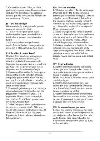 179
2. Os ouvidos podem falhar, os olhos
podem me enganar, mas a fé no coração os
sentidos vem completar. Fé é acreditar
naquilo que não se vê, pela fé eu creio sim
que estás dentro de mim.
854. Dá-nos a bênção
Dá-nos a bênção, ó virgem mãe, penhor
seguro do sumo bem. (bis)
1. Tu és a rosa do puro amor, suave
exalando celeste odor. Até dos lírios o
resplendor se perdem em vista do teu
fulgor.
2. Da humildade da meiga flor o teu
ornato, Mãe do Senhor, és nossa vida, és
nossa luz, ó Mãe querida do bom Jesus.
855. De olhos fixos em Jesus!
De olhos fixos em Jesus, avançaremos
sempre além, fazendo história, fiel
memória do Verbo Eterno neste chão...
Nosso horizonte, meta e luz, é o seu Reino
que hoje vem: e o ponto ao qual nós já
chegamos nos leva à mesma direção!
1. É o nosso olhar o olhar de Deus, que se
inclina sobre o rosto sofredor: Deus da
compaixão pelos irmãos, vidas sem vez
nem voz. Livre e decidido é o caminhar de
quem vive na esperança, renovada pelo
amor, fraterno amor!
2. É nossa alegria consagrar o ser inteiro a
serviço da missão! Testemunhas mil nos
precederam fecundando o chão... E é
seguindo o Mestre, cruz - ressurreição,
que, profetas do seu Reino, ganharemos
novo olhar,Pascal olhar!
3. Vida Consagrada ainda verá o florescer
da nova terra e novos céus!... Não sem
resistir até o sangue, contra todo o mal...O
viver em Cristo, fortes nos fará, pelo
Espírito que é Santo, chamas vivas de sua
luz,Divina luz!...
856. Deixa-te modelar
1. "Deixa-te modelar!... Tu não sabes o que
Deus fará de ti!" Dá-lhe teu coração, e
permite que ele assuma a direção! Deixa-te
trabalhar: maravilhas há de o Pai realizar!
Ele só quer o teu bem, o que te convém!
Nas mãos do Pai estarás livre, seguro, em
paz! Não tenhas medo: Ele é teu segredo!
Deus - ninguém mais!
2. Deixa-te despojar: teu vazio se encherá
da sua luz! Sem nada em ti reter, ao Senhor
entrega inteiro o teu ser! Deixa-te libertar,
e nas asas do amor tu voarás... Deus
cuidará do que é seu: Ele te escolheu!
3. Deixa-te conduzir, e o Espírito de Deus
te levará por céu e mar sem fim, se lhe
deres todo o espaço e fores SIM! Deixa-te
possuir pelo amor, que arder fará teu
coração. Quem tua vida assim quis, te fará
feliz!
857. Dentro de mim
1. Dentro de mim existe uma luz que me
mostra por onde deverei andar. Dentro de
mim também mora Jesus, que me ensina a
buscar o seu jeito de amar.
Minha luz é Jesus, e Jesus me conduz pelos
caminhos da paz.
2. Dentro de mim existe um farol que
mostra por onde deverei remar. Dentro de
mim Jesus Cristo é o sol, que me ensina a
buscar o seu jeito de sonhar.
3. Dentro de mim existe um amor que me
faz entender e lutar por meu irmão. Dentro
de mim Jesus cristo é o calor que acendeu
e aqueceu pra valer meu coração.
858. Deus nos chamou por amor
1. Deus nos chamou por amor, e por amor
enviou-nos, sermos a voz da esperança, da
paz, da justiça, a luz das nações. Em cada
gesto de amor cada palavra bendita é o
Reino que se apresenta nos olhos do povo,
na força da vida.
 