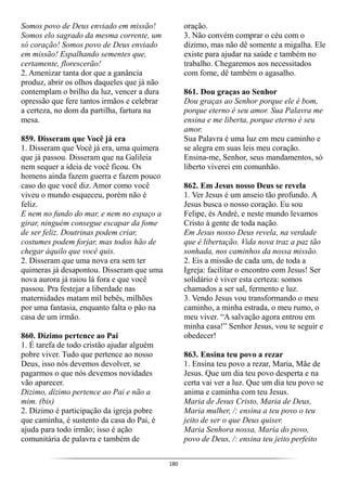 180
Somos povo de Deus enviado em missão!
Somos elo sagrado da mesma corrente, um
só coração! Somos povo de Deus enviado
em missão! Espalhando sementes que,
certamente, florescerão!
2. Amenizar tanta dor que a ganância
produz, abrir os olhos daqueles que já não
contemplam o brilho da luz, vencer a dura
opressão que fere tantos irmãos e celebrar
a certeza, no dom da partilha, fartura na
mesa.
859. Disseram que Você já era
1. Disseram que Você já era, uma quimera
que já passou. Disseram que na Galileia
nem sequer a ideia de você ficou. Os
homens ainda fazem guerra e fazem pouco
caso do que você diz. Amor como você
viveu o mundo esqueceu, porém não é
feliz.
E nem no fundo do mar, e nem no espaço a
girar, ninguém consegue escapar da fome
de ser feliz. Doutrinas podem criar,
costumes podem forjar, mas todos hão de
chegar àquilo que você quis.
2. Disseram que uma nova era sem ter
quimeras já desapontou. Disseram que uma
nova aurora já raiou lá fora e que você
passou. Pra festejar a liberdade nas
maternidades matam mil bebês, milhões
por uma fantasia, enquanto falta o pão na
casa de um irmão.
860. Dízimo pertence ao Pai
1. É tarefa de todo cristão ajudar alguém
pobre viver. Tudo que pertence ao nosso
Deus, isso nós devemos devolver, se
pagarmos o que nós devemos novidades
vão aparecer.
Dizimo, dízimo pertence ao Pai e não a
mim. (bis)
2. Dízimo é participação da igreja pobre
que caminha, é sustento da casa do Pai, é
ajuda para todo irmão; isso é ação
comunitária de palavra e também de
oração.
3. Não convém comprar o céu com o
dízimo, mas não dê somente a migalha. Ele
existe para ajudar na saúde e também no
trabalho. Chegaremos aos necessitados
com fome, dê também o agasalho.
861. Dou graças ao Senhor
Dou graças ao Senhor porque ele é bom,
porque eterno é seu amor. Sua Palavra me
ensina e me liberta, porque eterno é seu
amor.
Sua Palavra é uma luz em meu caminho e
se alegra em suas leis meu coração.
Ensina-me, Senhor, seus mandamentos, só
liberto viverei em comunhão.
862. Em Jesus nosso Deus se revela
1. Ver Jesus é um anseio tão profundo. A
Jesus busca o nosso coração. Eu sou
Felipe, és André, e neste mundo levamos
Cristo à gente de toda nação.
Em Jesus nosso Deus revela, na verdade
que é libertação. Vida nova traz a paz tão
sonhada, nos caminhos da nossa missão.
2. Eis a missão de cada um, de toda a
Igreja: facilitar o encontro com Jesus! Ser
solidário é viver esta certeza: somos
chamados a ser sal, fermento e luz.
3. Vendo Jesus vou transformando o meu
caminho, a minha estrada, o meu rumo, o
meu viver. “A salvação agora entrou em
minha casa!” Senhor Jesus, vou te seguir e
obedecer!
863. Ensina teu povo a rezar
1. Ensina teu povo a rezar, Maria, Mãe de
Jesus. Que um dia teu povo desperta e na
certa vai ver a luz. Que um dia teu povo se
anima e caminha com teu Jesus.
Maria de Jesus Cristo, Maria de Deus,
Maria mulher, /: ensina a teu povo o teu
jeito de ser o que Deus quiser.
Maria Senhora nossa, Maria do povo,
povo de Deus, /: ensina teu jeito perfeito
 
