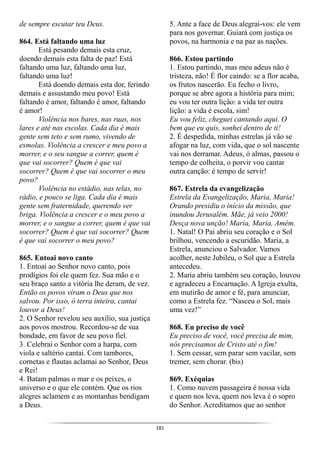 181
de sempre escutar teu Deus.
864. Está faltando uma luz
Está pesando demais esta cruz,
doendo demais esta falta de paz! Está
faltando uma luz, faltando uma luz,
faltando uma luz!
Está doendo demais esta dor, ferindo
demais e assustando meu povo! Está
faltando é amor, faltando é amor, faltando
é amor!
Violência nos bares, nas ruas, nos
lares e até nas escolas. Cada dia é mais
gente sem teto e sem rumo, vivendo de
esmolas. Violência a crescer e meu povo a
morrer, e o seu sangue a correr, quem é
que vai socorrer? Quem é que vai
socorrer? Quem é que vai socorrer o meu
povo?
Violência no estádio, nas telas, no
rádio, e pouco se liga. Cada dia é mais
gente sem fraternidade, querendo ver
briga. Violência a crescer e o meu povo a
morrer, e o sangue a correr, quem é que vai
socorrer? Quem é que vai socorrer? Quem
é que vai socorrer o meu povo?
865. Entoai novo canto
1. Entoai ao Senhor novo canto, pois
prodígios foi ele quem fez. Sua mão e o
seu braço santo a vitória lhe deram, de vez.
Então os povos viram o Deus que nos
salvou. Por isso, ó terra inteira, cantai
louvor a Deus!
2. O Senhor revelou seu auxílio, sua justiça
aos povos mostrou. Recordou-se de sua
bondade, em favor de seu povo fiel.
3. Celebrai o Senhor com a harpa, com
viola e saltério cantai. Com tambores,
cornetas e flautas aclamai ao Senhor, Deus
e Rei!
4. Batam palmas o mar e os peixes, o
universo e o que ele contém. Que os rios
alegres aclamem e as montanhas bendigam
a Deus.
5. Ante a face de Deus alegrai-vos: ele vem
para nos governar. Guiará com justiça os
povos, na harmonia e na paz as nações.
866. Estou partindo
1. Estou partindo, mas meu adeus não é
tristeza, não! É flor caindo: se a flor acaba,
os frutos nascerão. Eu fecho o livro,
porque se abre agora a história para mim;
eu vou ter outra lição: a vida ter outra
lição: a vida é escola, sim!
Eu vou feliz, cheguei cantando aqui. O
bem que eu quis, sonhei dentro de ti!
2. É despedida, minhas estrelas já vão se
afogar na luz, com vida, que o sol nascente
vai nos derramar. Adeus, ó almas, passou o
tempo de colheita, o porvir vou cantar
outra canção: é tempo de servir!
867. Estrela da evangelização
Estrela da Evangelização, Maria, Maria!
Orando presidiu o início da missão, que
inundou Jerusalém. Mãe, já veio 2000!
Desça nova unção! Maria, Maria, Amém.
1. Natal! O Pai abriu seu coração e o Sol
brilhou, vencendo a escuridão. Maria, a
Estrela, anunciou o Salvador. Vamos
acolher, neste Jubileu, o Sol que a Estrela
antecedeu.
2. Maria abriu também seu coração, louvou
e agradeceu a Encarnação. A Igreja exulta,
em mutirão de amor e fé, para anunciar,
como a Estrela fez. “Nasceu o Sol, mais
uma vez!”
868. Eu preciso de você
Eu preciso de você, você precisa de mim,
nós precisamos de Cristo até o fim!
1. Sem cessar, sem parar sem vacilar, sem
tremer, sem chorar. (bis)
869. Exéquias
1. Como nuvem passageira é nossa vida
e quem nos leva, quem nos leva é o sopro
do Senhor. Acreditamos que ao senhor
 