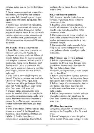 182
pertence tudo o que ele fez, Ele fez foi por
amor.
2. Como nuvem passageira é nossa vida e
não importa, não importa nem dinheiro
nem poder. Feliz daquele que ao chegar
aquela hora está sereno e preparado para
morrer.
3. Somos todos como nuvem passageira,
não importa quantos anos viveremos, ao
chegar a nossa hora derradeira o Senhor
perguntará o que fizemos. Lá no céu só vão
entrar os amorosos, os que amaram como
Deus mandou amar, quem lutou pra ver
feliz outras pessoas, eternamente lá no céu
irá morar!
870. Família - dom e compromisso
1. Tudo Maria conservava, por amor, no
coração. Com José, em Nazaré, se
esforçava para compreender tal Filho e tal
missão. Pela noite da fé, os dois seguiam
vida simples, como nós. Nazaré, porém, é
muito mais, é uma escola de amor e paz!
Santa família, Cristo e Maria com São
José, ouvi a nossa voz! Dai que a partilha,
paz e alegria, encham de amor o lar de
todos nós!
2. Uma família renovada já desponta em
Nazaré. Virginal, a esposa é mãe dedicada.
Obedece a voz de Deus, o pai, José.
Proteção a uma Vida que brotava. União:
amor fiel. Neste espelho, os lares vão se
olhar. Só o amor edifica um lar!
3. Quantas lições, ensinamentos nesta
escola de Jesus! O silêncio e a oração são
momentos que preparam para a vida, para
a cruz. O trabalho assumido livremente,
como o foi em Nazaré, quer mostrar que
seu real valor vem do homem, que é rei,
senhor!
4. Deus Uno e Trino! Ó Deus-família! Três
pessoas a se amar! A família pode ser
maravilha! Viva imagem deste Deus, em
cada lar! A família é um dom, é
compromisso, a esperança do amanhã. E
também a Igreja é dom do céu, é família do
próprio Deus!
871. Feliz de quem caminha
Feliz de quem caminha tendo Deus no
coração, /: quem faz da sua vida uma
eterna procissão.
1. Escolhi o Cristo como companhia,
escolhi o Reino como vocação, escolhi o
mundo como moradia, escolhi o pobre
como meu irmão.
2. Quero ver o mundo com o teu olhar, ea
dor da vida, com teu coração.Vou levar
ajuda a quem precisar, vou cantar a vida
como um canção.
3. Quero descobrir minha vocação: leiga,
religiosa ou sacerdotal.Quero ver meu
povo todo em missão, numa Igreja toda
ministerial.
872. Felizes os que vivem a pobreza
1. Felizes o que vivem na pobreza,
buscando em Deus a fonte dos seus bens,
quem chora e sente fome à sua mesa do
Pão e da Palavra lá dos céus.
Pois terão seu lugar no céu, e para sempre
eles verão a Deus!
2. Felizes os que sofrem injustiça por causa
da Palavra do Senhor, e todos os que forem
perseguidos por construir o Reino de amor.
3. Felizes os que têm misericórdia e fazem
só o bem ao seu irmão, e aqueles que
semeiam no caminho o amor e a paz em
cada coração.
4. Felizes os que amam a verdade, e têm os
olhos claros como a luz, aquele que de
Deus faz a sua vontade, levando com amor
a sua cruz.
873. Hino do catequista
Catequista, catequista, vai anunciar /: a
mensagem do Evangelho, a Boa Nova vai
levar!
1. Jesus Cristo preparou seus discípulos
para a missão. Disse, vai a todo povo, toda
 