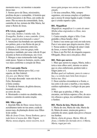 184
momento novo, vai mostrar o encanto
desse mar.
3. Somos povo de Deus, missionário,
profetas da paz e comunhão. A história que
unidos buscamos é de Deus, um sonho de
amor. Pão na mesa da comunidade, festa,
caminho de luz, ternura da Mãe Maria, faz
amar o Reino de Jesus.
878. Livre, seguirei!
A tua vida, Senhor, é minha vida. Teu
Evangelho, Senhor, o meu caminho. Livre,
firme, seguirei proclamando o amor!
1. Anunciarei tua bondade aos oprimidos,
aos pobres, pois o teu Reino de paz já
começou, e está presente entre nós.
2. Denunciarei, com tua graça, toda
injustiça e maldade, por uma vida de fé que
encarne as bem-aventuranças, teu viver.
3. Marque o meu testemunho todo lugar
onde passo. Sejam os homens, assim, cada
vez mais conforme o coração de Deus.
879. Louvando Maria
1. Louvando Mariao povo fiel, a voz
repetia, de São Gabriel:
Ave,ave, ave Maria! (bis)
2. Um anjo descendo num raio de luz.
Feliz, Bernadete
à fonte conduz.
3. Vestida de branco, da glória desceu,
trazendo na cinta
as cores do céu.
4. Mostrando o rosário na cândida mão,
ensina o caminho da santa oração.
880. Mãe e guia
1. Querida Mãe de Deus: nosso louvor,
acreditamos tanto no teu amor, cuida de
nossa roça, da plantação destes teus filhos
lá do sertão.
Mãe de Jesus Cristo, Nossa Senhora, que a
toda hora vê nossa dor. Mãe Virgem
Maria, nossa alegria, nosso socorro, tu és
nosso guia porque nos envias ao teu Filho
amado.
2. Os teus conselhos, Mãe, sempre
seguimos, em nossas orações a ti pedimos
que a nossa fé esteja ligada à ação. Cristão
que é cristão reparte o pão.
881. Magnificat
Magnificat, magnificat é o canto de amor.
Minha alma engrandece a Deus, meu
Salvador.
1. Canta coração, alegre e feliz. Com
gratidão a Deus bendiz. (bis)
2. Santo é seu nome que está em toda terra.
Puro é seu amor que alegria encerra. (bis)
3. Nossa união é o milagre de amor vindo
de Jesus, o nosso Salvador. (bis)
4. Deus é um Pai fiel, de ninguém esquece.
Obrigado, Deus ouve esta prece. (bis)
882. Mais que aurora
1. Mais que aurora tu surges, Maria, toda a
terra a teus olhos sorri, mesmo os astros
que os céus embelezam, perdem todo o
fulgor junto a ti.
Brilhas qual sol radiante, pura és como a
lua, e a estrela mais bela bem inveja à
beleza tua. (bis)
2. Doze estrelas circundam-te a fronte, o
teu cetro é de ouro e marfim, e teu manto,
cerúleo esplendente, é refúgio de paz para
mim.
3. Mais que as pérolas, ó Mãe, nos
encantas, em beleza superas a flor, do arco-
íris ofuscas a graça, teu semblante extasia
o Senhor.
883. Maria da luta, Maria do sim
1. Maria do sim, Maria da vida, Maria da
fé, Maria do amor, ensina pra gente o
caminho do amor, ajuda meu povo a buscar
teu Senhor.
Maria, cheia de graça, Maria, Mãe de
Jesus, o Senhor fez morada em ti, ó Maria,
Maria, rogai por nós.
 