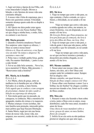 186
1. Aqui servimos a Igreja do teu Filho, sob
o teu Imaculado Coração. Dá-nos a
bênção, e nós faremos de nossa vida uma
constante oblação.
2. A nossa vida é feita de esperança, paz e
flores nós queremos semear. Felicidade
somente alcança quem cada dia se dispõe a
caminhar.
3. Ah! Quem me dera poder estar agora
festejando lá no céu Nosso Senhor! Mas
sei que chega a minha hora, e então, feliz,
eu cantarei o seu louvor.
890. Maria presente
1. Quando a história amadurece Nazaré
fica surpresa: uma virgem se oferece, /:
Deus se senta à nossa mesa!
Glória a ti, Deus do universo, o teu Sopro
vive em mim! Tu reúnes o disperso! Tu
sustentas o meu sim!
2. Pelas ruas a verdade ganha força, ganha
vida. Pra manter fidelidade, /: junto à cruz
a mãe ferida!
3. Foi-se ao chão bela semente... Nova luz,
nova memória! E Maria, Mãe presente: /:
“Renovemos toda a história!”
891. Maria, tu és bendita
Ô, ô, ô, ô, ô
1. Ave Maria, cheia de graça, entre as
mulheres tu és bendita por ser a Mãe do
Salvador, és a rainha, a mais bonita.
Feliz aquele que te conhece e tem coragem
de proclamar, chamar de mãe e pedir a
bênção na esperança de abençoar.
2. Tem muita gente que no passado, na
catequese, te conheceu. Mas a memória foi
apagando, mudou de crença e te esqueceu.
3. Muitas crianças vivem sozinhas, não
tem família nem proteção, intercedei pelos
mais pobres que hoje buscam libertação.
4. Santa Maria, rogai por nós nas horas
tristes de nossa vida, nossa vida, nos
amparai, nos socorrei, cuidai de nós, ó mão
querida.
Ô, ô, ô, ô, ô
892. Me leva
1. Viajo no tempo que corre e não para, eu
sigo contente, é bela a estrada, eu vejo o
futuro, a felicidade, eu sei aonde a fé me
leva.
Viajo no tempo que corre e não para,
a minha agenda me cobra, me amarra, eu
cruzo fronteiras, vou em disparada, eu sei
aonde a fé me leva.
Me leva pro Reino que Deus preparou, me
leva pra festa que já começou, me leva à
terra dos filhos de Deus, me leva. (bis)
2. Viajo no tempo que corre e não para, a
vida da gente é dom que não passa, enfim
se recolhe o que foi semeado, eu sei aonde
a fé me leva.
Viajo no tempo que corre e não para,
eu sei que em breve termino a jornada, e
desacelero pra minha chegada, eu sei
aonde a fé me leva.
893. Mesmo caminho
1. Nosso amor une nossas vidas, sim!
Juntos, nós dois, até o fim! Deus está
sempre onde há verdadeiro amor. Sempre
fiel na alegria e dor.
Mesmo caminho, um igual destino, a
bênção de Deus sempre conosco irá! (bis)
2. Nosso olhar vem iluminar o amor. Luz a
brilhar, luz do Senhor! Se chegar a sombra
nuvem nos tirando a luz, fortes na fé a mão
de Deus conduz.
894. Meu céu
1. Passarei o meu céu fazendo o bem sobre
a terra, junto a Deus com os anjos, rosas
distribuirei; cada flor meu amor, tocando o
amor de Jesus.
Uma chuva de rosas mandarei sobre a
terra; graças de amor, no meu Senhor,
flores do coração!
2. Infeliz lá no céu seria eu não pudesse
promover alegrias aos que amo aqui...
 