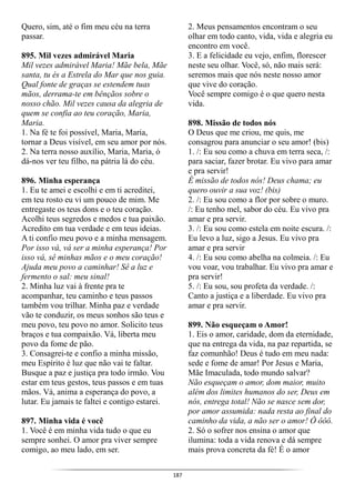 187
Quero, sim, até o fim meu céu na terra
passar.
895. Mil vezes admirável Maria
Mil vezes admirável Maria! Mãe bela, Mãe
santa, tu és a Estrela do Mar que nos guia.
Qual fonte de graças se estendem tuas
mãos, derrama-te em bênçãos sobre o
nosso chão. Mil vezes causa da alegria de
quem se confia ao teu coração, Maria,
Maria.
1. Na fé te foi possível, Maria, Maria,
tornar a Deus visível, em seu amor por nós.
2. Na terra nosso auxílio, Maria, Maria, ó
dá-nos ver teu filho, na pátria lá do céu.
896. Minha esperança
1. Eu te amei e escolhi e em ti acreditei,
em teu rosto eu vi um pouco de mim. Me
entregaste os teus dons e o teu coração.
Acolhi teus segredos e medos e tua paixão.
Acredito em tua verdade e em teus ideias.
A ti confio meu povo e a minha mensagem.
Por isso vá, vá ser a minha esperança! Por
isso vá, sê minhas mãos e o meu coração!
Ajuda meu povo a caminhar! Sê a luz e
fermento o sal: meu sinal!
2. Minha luz vai à frente pra te
acompanhar, teu caminho e teus passos
também vou trilhar. Minha paz e verdade
vão te conduzir, os meus sonhos são teus e
meu povo, teu povo no amor. Solicito teus
braços e tua compaixão. Vá, liberta meu
povo da fome de pão.
3. Consagrei-te e confio a minha missão,
meu Espírito é luz que não vai te faltar.
Busque a paz e justiça pra todo irmão. Vou
estar em teus gestos, teus passos e em tuas
mãos. Vá, anima a esperança do povo, a
lutar. Eu jamais te faltei e contigo estarei.
897. Minha vida é você
1. Você é em minha vida tudo o que eu
sempre sonhei. O amor pra viver sempre
comigo, ao meu lado, em ser.
2. Meus pensamentos encontram o seu
olhar em todo canto, vida, vida e alegria eu
encontro em você.
3. E a felicidade eu vejo, enfim, florescer
neste seu olhar. Você, só, não mais será:
seremos mais que nós neste nosso amor
que vive do coração.
Você sempre comigo é o que quero nesta
vida.
898. Missão de todos nós
O Deus que me criou, me quis, me
consagrou para anunciar o seu amor! (bis)
1. /: Eu sou como a chuva em terra seca, /:
para saciar, fazer brotar. Eu vivo para amar
e pra servir!
É missão de todos nós! Deus chama; eu
quero ouvir a sua voz! (bis)
2. /: Eu sou como a flor por sobre o muro.
/: Eu tenho mel, sabor do céu. Eu vivo pra
amar e pra servir.
3. /: Eu sou como estela em noite escura. /:
Eu levo a luz, sigo a Jesus. Eu vivo pra
amar e pra servir
4. /: Eu sou como abelha na colmeia. /: Eu
vou voar, vou trabalhar. Eu vivo pra amar e
pra servir!
5. /: Eu sou, sou profeta da verdade. /:
Canto a justiça e a liberdade. Eu vivo pra
amar e pra servir.
899. Não esqueçam o Amor!
1. Eis o amor, caridade, dom da eternidade,
que na entrega da vida, na paz repartida, se
faz comunhão! Deus é tudo em meu nada:
sede e fome de amar! Por Jesus e Maria,
Mãe Imaculada, todo mundo salvar?
Não esqueçam o amor, dom maior, muito
além dos limites humanos do ser, Deus em
nós, entrega total! Não se nasce sem dor,
por amor assumida: nada resta ao final do
caminho da vida, a não ser o amor! Ô ôôô.
2. Só o sofrer nos ensina o amor que
ilumina: toda a vida renova e dá sempre
mais prova concreta da fé! É o amor
 
