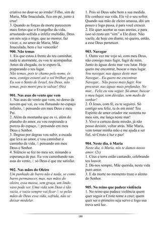 188
criativo no doar-se ao irmão! Filho, sim de
Maria, Mãe Imaculada, fica em pé, junto à
cruz!
3. Quando as forças da morte parecerem
mais fortes que o Evangelho da vida,
arrastando sofrida a infeliz multidão, Deus
em nós seja o trigo, que ao morrer, faz
viver; e, no amor de Maria, Mãe
Imaculada, bem e luz vencerão!
900. Não temas
1. Eis que estou à frente do teu caminhar,
nada te atormente, eu vou te acompanhar.
Antes da chegada, eu te espero lá,
preparando o teu lugar.
Não temas, pois te chamo pelo nome, és
meu, contigo estarei até o sol brilhar, pois
Eu sou o Santo de Israel, teu Deus, não
temas, pois morri pra te salvar! (bis)
901. Nas asas do vento que vem
1. Nas asas do vento que vem, no dorso da
nuvem que vai, eu vou flutuando no espaço
infinito, /: pensando em meu Deus e meu
Pai.
2. Além da montanha que eu vi, além do
planalto do amor, eu vou respirando a
pureza do espaço, /: pensando em meu
Deus e Senhor.
3. Degrau por degrau vou subir, a escada
que leva ao amor, e vou caminhar o
caminho da vida, /: pensando em meu
Deus e Senhor.
4. Silêncio se fez no meu ser, minando a
esperança de paz. Eu vou caminhando nas
asas do vento, /: só Deus é que me satisfaz.
902. Nas mãos do Oleiro
Um punhado de barro não é nada, se como
barro permanecer, mas, nas mãos do
oleiro, essa massa, sem graça, um lindo
vaso pode ser. Uma vida sem Deus é tão
vazia, e vazia sempre vai ficar /: se pelas
mãos de Deus essa vida, sofrida, não se
deixar modelar.
1. Pois só Deus sabe bem a sua medida.
Ele conhece sua vida, Ele vê o seu sofrer.
Quando sua mão de oleiro amassa, dói um
pouco e logo passa, é para você crescer.
2. Ele quer acertar as suas arestas, e para
isso só resta um “sim” a Ele dizer. Não
vacile, de hoje em diante, só queira, então,
a esse Deus pertencer.
903. Navegar
1. Outra vez me vejo só, com meu Deus,
não consigo mais fugir, fugir de mim.
Junto às águas deste mar vou lutar. Hoje
quero me encontrar, buscar o meu lugar.
Vou navegar, nas águas deste mar.
Navegar... Eu quero me encontrar.
Navegar... Não posso mais fugir. Vou
procurar, nas águas mais profundas. No
mar... Feliz eu vou seguir. Só amar, buscar
o meu lugar, sem dúvidas, sem medo de
sonhar!
2. Ó Jesus, com fé, eu te seguirei. Só
contigo sou feliz, tu és em mim! Teu
Espírito de amor criador me sustenta no
meu sim, me lança neste mar!
3. Vivo a certeza desta missão, já não
posso desistir, voltar atrás. Mãe Maria,
vem tomar minha mão e me ajuda a ser
fiel, só Cristo é luz e paz!
904. Neste dia, ó Maria
Neste dia, ó Maria, nós te damos nosso
amor. (2x)
1. Céus e terra estão cantando, celebrando
teu louvor.
2. Dá-nos sempre, Mãe querida, nesta vida
puro amor.
3. E da morte no momento traze o alento
do Senhor.
905. No reino que padece violência
1. No reino que padece violência quem
quer seguir a Cristo tome a cruz; quem
quer ser o primeiro seja servo e logo sua
treva será luz.
 
