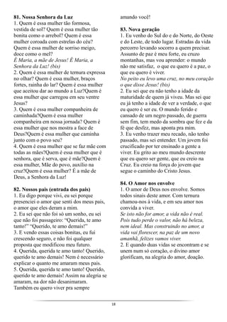 18
81. Nossa Senhora da Luz
1. Quem é essa mulher tão formosa,
vestida de sol? Quem é essa mulher tão
bonita como o arrebol? Quem é essa
mulher coroada com estrelas do céu?
Quem é essa mulher de sorriso meigo,
doce como o mel?
É Maria, a mãe de Jesus! É Maria, a
Senhora da Luz! (bis)
2. Quem é essa mulher de ternura expressa
no olhar? Quem é essa mulher, braços
fortes, rainha do lar? Quem é essa mulher
que aceitou dar ao mundo a Luz?Quem é
essa mulher que carregou em seu ventre
Jesus?
3. Quem é essa mulher companheira de
caminhada?Quem é essa mulher
companheira em nossa jornada? Quem é
essa mulher que nos mostra a face de
Deus?Quem é essa mulher que caminha
junto com o povo seu?
4. Quem é essa mulher que se faz mãe com
todas as mães?Quem é essa mulher que é
senhora, que é serva, que é mãe?Quem é
essa mulher, Mãe do povo, auxílio na
cruz?Quem é essa mulher? É a mãe de
Deus, a Senhora da Luz!
82. Nossos pais (entrada dos pais)
1. Eu digo porque vivi, eu sei porque
presenciei o amor que senti dos meus pais,
o amor que eles deram a mim.
2. Eu sei que não foi só um sonho, eu sei
que não foi passageiro: “Querida, te amo
tanto!” “Querido, te amo demais!”
3. E vendo essas coisas bonitas, eu fui
crescendo seguro, e não foi qualquer
proposta que modificou meu futuro.
4. Querida, querida te amo tanto! Querido,
querido te amo demais! Nem é necessário
explicar o quanto me amaram meus pais.
5. Querida, querida te amo tanto! Querido,
querido te amo demais! Assim na alegria se
amaram, na dor não desanimaram.
Também eu quero viver pra sempre
amando você!
83. Nova geração
1. Eu venho do Sul do e do Norte, do Oeste
e do Leste, de todo lugar. Estradas da vida
percorro levando socorro a quem precisar.
Assunto de paz é meu forte, eu cruzo
montanhas, mas vou aprender: o mundo
não me satisfaz, o que eu quero é a paz, o
que eu quero é viver.
No peito eu levo uma cruz, no meu coração
o que disse Jesus! (bis)
2. Eu sei que eu não tenho a idade da
maturidade de quem já viveu. Mas sei que
eu já tenho a idade de ver a verdade, o que
eu quero é ser eu. O mundo ferido e
cansado de um negro passado, de guerra
sem fim, tem medo da sombra que fez e da
fé que desfez, mas aponta pra mim.
3. Eu venho trazer meu recado, não tenho
passado, mas sei entender. Um jovem foi
crucificado por ter ensinado a gente a
viver. Eu grito ao meu mundo descrente
que eu quero ser gente, que eu creio na
Cruz. Eu creio na força do jovem que
segue o caminho do Cristo Jesus.
84. O Amor nos envolve
1. O amor de Deus nos envolve. Somos
todos sinais deste amor. Com ternura
chamou-nos à vida, e em seu amor nos
convida a viver.
Se isto não for amor, a vida não é real.
Pois tudo perde o valor, não há beleza,
nem ideal. Mas construindo no amor, a
vida vai florescer, na paz de um novo
amanhã, felizes vamos viver.
2. E quando duas vidas se encontram e se
unem num só coração, o divino amor
glorificam, na alegria do amor, doação.
 