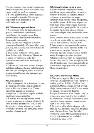 189
Por isso eu canto e vou cantar, eo grito dos
irmãos vou escutar. Por isso eu canto e vou
cantar e o Reino de Jesus anunciar.
2. É Deus quem chama, e Ele dá a graça, e
este seu apelo é vocação. E todos que
respondem a seu chamado já vão
realizando uma missão.
906. Nós somos o povo de Deus
1. Nós somos o povo de Deus, um povo
que vai caminhando, caminhando,
caminhando. Na estrada escura deste
mundo somos a luz que vai iluminando,
iluminando, iluminando.
Nossa lei está no Evangelho: é o amor,
vivemos na liberdade, liberdade. Queremos
justiça e paz, justiça e paz, somos filhos da
verdade, da verdade.
2. Busquemos o Reino de Deus, que é
fonte de libertação, libertação, libertação.
O Cristo vive em nossa vida, dele
esperamos nossa salvação, a salvação, a
salvação.
3. O Reino de Deus é dos pobres, dos que
trabalham pela paz, dos que trabalham pela
paz. Dos que lutam pela justiça e avançam
sempre, sem olhar pra trás, avançam sem
olhar pra trás.
907. Nossa missão
1. Meu irmão preste atenção no que eu vou
lhe falar: se aproxima o dia da vinda de
Jesus, e Ele vem pra nos levar. Vamos
cumprindo aqui nossa missão de
evangelizar, /: com muita alegria, unidade
e amor em nossos corações.
2. É preciso está em vigilância e muita
oração, senão você termina se afastando de
Jesus e caindo em tentação. Mas, se isto
lhe acontecer clame a Jesus ele vem lhe
socorrer; /: a vitória será certa, meu irmão
o mal se afasta de você.
908. Nossa Senhora me dê a mão
1. Cubra-me com seu manto de amor,
guarda-me na paz deste olhar, cura-me as
feridas e a dor, me faz suportar. Que as
pedras do meu caminho, meus pés
suportem pisar, mesmo ferido de espinhos,
me ajuda a passar. Se ficaram mágoas em
mim, mãe, tira do meu coração e àqueles
que eu fiz sofrer, peço perdão. Se eu curvar
meu corpo na dor, me alivia o peso da
cruz, interceda por mim, minha mãe, junto
a Jesus.
Nossa senhora, me dê a mão, cuida do meu
coração, da minha vida, do meu destino,
(2x) do meu caminho, cuida de mim!
2. Sempre que o meu pranto rolar, ponha
sobre mim tuas mãos, aumenta minha fé e
acalma o meu coração. Grande é a
procissão a pedir a misericórdia, o perdão,
a cura do corpo e pra alma salvação.
Pobres pecadores, ó mãe, tão necessitados
de vós, santa mãe de Deus, tem piedade de
nós. De joelhos aos vossos pés, estendei as
vossas mãos, rogai por todos nós, vossos
filhos, meus irmãos.
909. Nunca me esqueço, Maria
1. Nunca me esqueço, Maria, seu jeito
sereno de ser. Recordo seu “sim” generoso,
o olhar gracioso de Mãe e Mulher. Bem
aventurada Maria, contigo aprendi a viver,
e hoje eu respondo meu “sim” e sem medo
eis-me aqui pra viver só de amor.
Vocação é sem medo dizer sempre “sim”, é
gritar que o amor não tem fim, sendo fiel
na sua missão. Vocação é deixar tudo, tudo
e partir, é tomar sua cruz e seguir na paz
infinita do Cristo Jesus.
2. Te vejo, bendita Maria, tão pura e tão
cheia de luz, Rainha da Paz, Mãe da Igreja,
amor e beleza de um Deus Salvador.
Humilde e serena Maria, contigo aprendi a
viver, e hoje encontrei na verdade a
felicidade de amar servir.
 