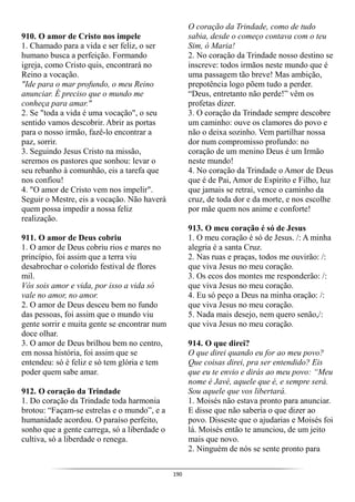 190
910. O amor de Cristo nos impele
1. Chamado para a vida e ser feliz, o ser
humano busca a perfeição. Formando
igreja, como Cristo quis, encontrará no
Reino a vocação.
"Ide para o mar profundo, o meu Reino
anunciar. É preciso que o mundo me
conheça para amar."
2. Se "toda a vida é uma vocação", o seu
sentido vamos descobrir. Abrir as portas
para o nosso irmão, fazê-lo encontrar a
paz, sorrir.
3. Seguindo Jesus Cristo na missão,
seremos os pastores que sonhou: levar o
seu rebanho à comunhão, eis a tarefa que
nos confiou!
4. "O amor de Cristo vem nos impelir".
Seguir o Mestre, eis a vocação. Não haverá
quem possa impedir a nossa feliz
realização.
911. O amor de Deus cobriu
1. O amor de Deus cobriu rios e mares no
princípio, foi assim que a terra viu
desabrochar o colorido festival de flores
mil.
Vós sois amor e vida, por isso a vida só
vale no amor, no amor.
2. O amor de Deus desceu bem no fundo
das pessoas, foi assim que o mundo viu
gente sorrir e muita gente se encontrar num
doce olhar.
3. O amor de Deus brilhou bem no centro,
em nossa história, foi assim que se
entendeu: só é feliz e só tem glória e tem
poder quem sabe amar.
912. O coração da Trindade
1. Do coração da Trindade toda harmonia
brotou: “Façam-se estrelas e o mundo”, e a
humanidade acordou. O paraíso perfeito,
sonho que a gente carrega, só a liberdade o
cultiva, só a liberdade o renega.
O coração da Trindade, como de tudo
sabia, desde o começo contava com o teu
Sim, ó Maria!
2. No coração da Trindade nosso destino se
inscreve: todos irmãos neste mundo que é
uma passagem tão breve! Mas ambição,
prepotência logo põem tudo a perder.
“Deus, entretanto não perde!” vêm os
profetas dizer.
3. O coração da Trindade sempre descobre
um caminho: ouve os clamores do povo e
não o deixa sozinho. Vem partilhar nossa
dor num compromisso profundo: no
coração de um menino Deus é um Irmão
neste mundo!
4. No coração da Trindade o Amor de Deus
que é de Pai, Amor de Espírito e Filho, luz
que jamais se retrai, vence o caminho da
cruz, de toda dor e da morte, e nos escolhe
por mãe quem nos anime e conforte!
913. O meu coração é só de Jesus
1. O meu coração é só de Jesus. /: A minha
alegria é a santa Cruz.
2. Nas ruas e praças, todos me ouvirão: /:
que viva Jesus no meu coração.
3. Os ecos dos montes me responderão: /:
que viva Jesus no meu coração.
4. Eu só peço a Deus na minha oração: /:
que viva Jesus no meu coração.
5. Nada mais desejo, nem quero senão,/:
que viva Jesus no meu coração.
914. O que direi?
O que direi quando eu for ao meu povo?
Que coisas direi, pra ser entendido? Eis
que eu te envio e dirás ao meu povo: “Meu
nome é Javé, aquele que é, e sempre será.
Sou aquele que vos libertará.
1. Moisés não estava pronto para anunciar.
E disse que não saberia o que dizer ao
povo. Disseste que o ajudarias e Moisés foi
lá. Moisés então te anunciou, de um jeito
mais que novo.
2. Ninguém de nós se sente pronto para
 